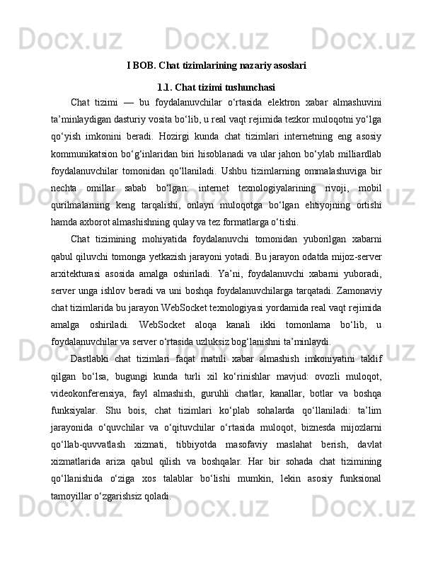 I BOB. Chat tizimlarining nazariy asoslari
1.1. Chat tizimi tushunchasi
Chat   tizimi   —   bu   foydalanuvchilar   o‘rtasida   elektron   xabar   almashuvini
ta’minlaydigan dasturiy vosita bo‘lib, u real vaqt rejimida tezkor muloqotni yo‘lga
qo‘yish   imkonini   beradi.   Hozirgi   kunda   chat   tizimlari   internetning   eng   asosiy
kommunikatsion bo‘g‘inlaridan biri  hisoblanadi  va ular  jahon bo‘ylab milliardlab
foydalanuvchilar   tomonidan   qo‘llaniladi.   Ushbu   tizimlarning   ommalashuviga   bir
nechta   omillar   sabab   bo‘lgan:   internet   texnologiyalarining   rivoji,   mobil
qurilmalarning   keng   tarqalishi,   onlayn   muloqotga   bo‘lgan   ehtiyojning   ortishi
hamda axborot almashishning qulay va tez formatlarga o‘tishi.
Chat   tizimining   mohiyatida   foydalanuvchi   tomonidan   yuborilgan   xabarni
qabul qiluvchi tomonga yetkazish jarayoni yotadi. Bu jarayon odatda mijoz-server
arxitekturasi   asosida   amalga   oshiriladi.   Ya’ni,   foydalanuvchi   xabarni   yuboradi,
server unga ishlov beradi va uni boshqa foydalanuvchilarga tarqatadi. Zamonaviy
chat tizimlarida bu jarayon WebSocket texnologiyasi yordamida real vaqt rejimida
amalga   oshiriladi.   WebSocket   aloqa   kanali   ikki   tomonlama   bo‘lib,   u
foydalanuvchilar va server o‘rtasida uzluksiz bog‘lanishni ta’minlaydi.
Dastlabki   chat   tizimlari   faqat   matnli   xabar   almashish   imkoniyatini   taklif
qilgan   bo‘lsa,   bugungi   kunda   turli   xil   ko‘rinishlar   mavjud:   ovozli   muloqot,
videokonferensiya,   fayl   almashish,   guruhli   chatlar,   kanallar,   botlar   va   boshqa
funksiyalar.   Shu   bois,   chat   tizimlari   ko‘plab   sohalarda   qo‘llaniladi:   ta’lim
jarayonida   o‘quvchilar   va   o‘qituvchilar   o‘rtasida   muloqot,   biznesda   mijozlarni
qo‘llab-quvvatlash   xizmati,   tibbiyotda   masofaviy   maslahat   berish,   davlat
xizmatlarida   ariza   qabul   qilish   va   boshqalar.   Har   bir   sohada   chat   tizimining
qo‘llanishida   o‘ziga   xos   talablar   bo‘lishi   mumkin,   lekin   asosiy   funksional
tamoyillar o‘zgarishsiz qoladi. 
