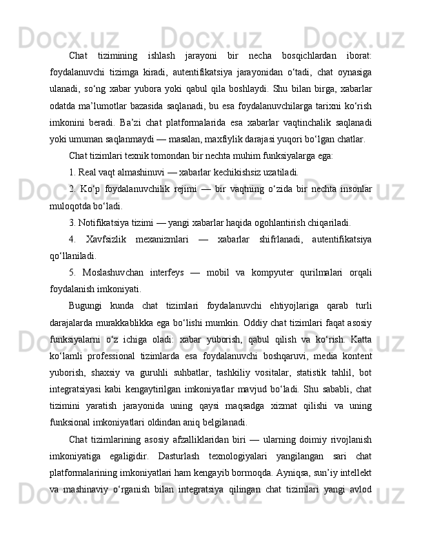 Chat   tizimining   ishlash   jarayoni   bir   necha   bosqichlardan   iborat:
foydalanuvchi   tizimga   kiradi,   autentifikatsiya   jarayonidan   o‘tadi,   chat   oynasiga
ulanadi,   so‘ng   xabar   yubora   yoki   qabul   qila   boshlaydi.   Shu   bilan   birga,   xabarlar
odatda   ma’lumotlar   bazasida   saqlanadi,   bu   esa   foydalanuvchilarga   tarixni   ko‘rish
imkonini   beradi.   Ba’zi   chat   platformalarida   esa   xabarlar   vaqtinchalik   saqlanadi
yoki umuman saqlanmaydi — masalan, maxfiylik darajasi yuqori bo‘lgan chatlar.
Chat tizimlari texnik tomondan bir nechta muhim funksiyalarga ega:
1. Real vaqt almashinuvi — xabarlar kechikishsiz uzatiladi.
2.   Ko‘p   foydalanuvchilik   rejimi   —   bir   vaqtning   o‘zida   bir   nechta   insonlar
muloqotda bo‘ladi.
3. Notifikatsiya tizimi — yangi xabarlar haqida ogohlantirish chiqariladi.
4.   Xavfsizlik   mexanizmlari   —   xabarlar   shifrlanadi,   autentifikatsiya
qo‘llaniladi.
5.   Moslashuvchan   interfeys   —   mobil   va   kompyuter   qurilmalari   orqali
foydalanish imkoniyati.
Bugungi   kunda   chat   tizimlari   foydalanuvchi   ehtiyojlariga   qarab   turli
darajalarda murakkablikka ega bo‘lishi mumkin. Oddiy chat tizimlari faqat asosiy
funksiyalarni   o‘z   ichiga   oladi:   xabar   yuborish,   qabul   qilish   va   ko‘rish.   Katta
ko‘lamli   professional   tizimlarda   esa   foydalanuvchi   boshqaruvi,   media   kontent
yuborish,   shaxsiy   va   guruhli   suhbatlar,   tashkiliy   vositalar,   statistik   tahlil,   bot
integratsiyasi   kabi   kengaytirilgan   imkoniyatlar   mavjud   bo‘ladi.   Shu   sababli,   chat
tizimini   yaratish   jarayonida   uning   qaysi   maqsadga   xizmat   qilishi   va   uning
funksional imkoniyatlari oldindan aniq belgilanadi.
Chat   tizimlarining   asosiy   afzalliklaridan   biri   —   ularning   doimiy   rivojlanish
imkoniyatiga   egaligidir.   Dasturlash   texnologiyalari   yangilangan   sari   chat
platformalarining imkoniyatlari ham kengayib bormoqda. Ayniqsa, sun’iy intellekt
va   mashinaviy   o‘rganish   bilan   integratsiya   qilingan   chat   tizimlari   yangi   avlod 