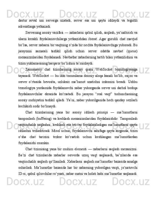 dastur   avval   uni   serverga   uzatadi,   server   esa   uni   qayta   ishlaydi   va   tegishli
adresatlarga yetkazadi.
Serverning asosiy vazifasi — xabarlarni qabul qilish, saqlash, yo‘naltirish va
ularni   kerakli   foydalanuvchilarga   yetkazishdan   iborat.   Agar   guruhli   chat   mavjud
bo‘lsa, server xabarni bir vaqtning o‘zida bir nechta foydalanuvchiga yuboradi. Bu
jarayonni   samarali   tashkil   qilish   uchun   server   odatda   navbat   (queue)
mexanizmlaridan foydalanadi. Navbatlar xabarlarning tartib bilan yetkazilishini va
tizim yuklamasining barqaror bo‘lishini ta’minlaydi.
Zamonaviy   chat   tizimlarining   asosiy   qismi   WebSocket   texnologiyasiga
tayanadi. WebSocket  — bu ikki  tomonlama doimiy aloqa kanali  bo‘lib, mijoz va
server   o‘rtasida   bevosita,   uzluksiz   ma’lumot   uzatishni   imkonini   beradi.   Ushbu
texnologiya yordamida foydalanuvchi xabar yuborganda server uni darhol boshqa
foydalanuvchilar   ekranida   ko‘rsatadi.   Bu   jarayon   “real   vaqt”   tushunchasining
asosiy  mohiyatini  tashkil  qiladi. Ya’ni, xabar  yuborilganida hech  qanday sezilarli
kechikish sodir bo‘lmaydi.
Chat   tizimlarining   yana   bir   asosiy   ishlash   prinsipi   —   ma’lumotlarni
tamponlash  (buffering)  va  keshlash   mexanizmlaridan foydalanishdir.  Tamponlash
vaqtinchalik  saqlashni,  keshlash  esa  tez-tez  foydalaniladigan  ma’lumotlarni  qayta
ishlashni  tezlashtiradi. Misol  uchun, foydalanuvchi sahifaga qayta kirganda, tizim
o‘sha   chat   tarixini   tezkor   ko‘rsatish   uchun   keshlangan   ma’lumotlardan
foydalanishi mumkin.
Chat   tizimining   yana   bir   muhim   elementi   —   xabarlarni   saqlash   mexanizmi.
Ba’zi   chat   tizimlarida   xabarlar   serverda   uzoq   vaqt   saqlanadi,   ba’zilarida   esa
vaqtinchalik saqlash qo‘llaniladi. Xabarlarni saqlash ma’lumotlar bazasida amalga
oshiriladi.   Ma’lumotlar   bazasida   har   bir   xabarning   yuborilgan   vaqti,   jo‘natuvchi
ID-si, qabul qiluvchilar ro‘yxati, xabar matni va holati kabi ma’lumotlar saqlanadi. 