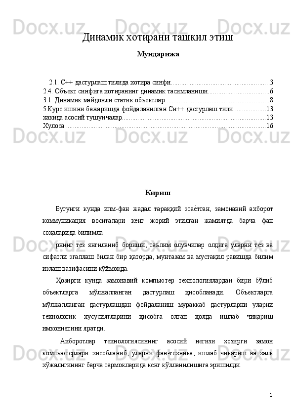 Динамик хотирани ташкил этиш 
Мундарижа
 
2.1. С++ дастурлаш тилида хотира синфи ......................................................... 3
2.4. Объект синфига хотиранинг динамик тасимланиши ................................... 6
3.1. Динамик майдонли статик объектлар ............................................................ 8
5.Курс ишини бажаришда фойдаланилган Си++ дастурлаш тили ................... 13
хакида асосий тушунчалар ................................................................................... 13
Хулоса .................................................................................................................... 16
 
 
 
Кириш
Бугунги   кунда   илм-фан   жадал   тараққий   этае*тган,   замонавий   ахборот
коммуникация   воситалари   кенг   жорий   этилган   жамиятда   барча   фан
соҳаларида билимла
рнинг   тез   янгиланиб   бориши,   таълим   олувчилар   олдига   уларни   тез   ва
сифатли   эгаллаш   билан   бир   қаторда,   мунтазам   ва   мустақил   равишда   билим
излаш вазифасини қўймоқда. 
Ҳозирги   кунда   замонавий   компьютер   технологиялардан   бири   бўлиб
объектларга   мўлжалланган   дастурлаш   ҳисобланади.   Объектларга
мўлжалланган   дастурлашдан   фойдаланиш   мураккаб   дастурларни   уларни
технологик   хусусиятларини   ҳисобга   олган   ҳолда   ишлаб   чиқариш
имкониятини яратди. 
Ахборотлар   технологиясининг   асосий   негизи   хозирги   замон
компьютерлари   хисобланиб,   уларни   фан-техника,   ишлаб   чикариш   ва   халк
хўжалигининг барча тармокларида кенг кўлланилишига эришилди. 
  1