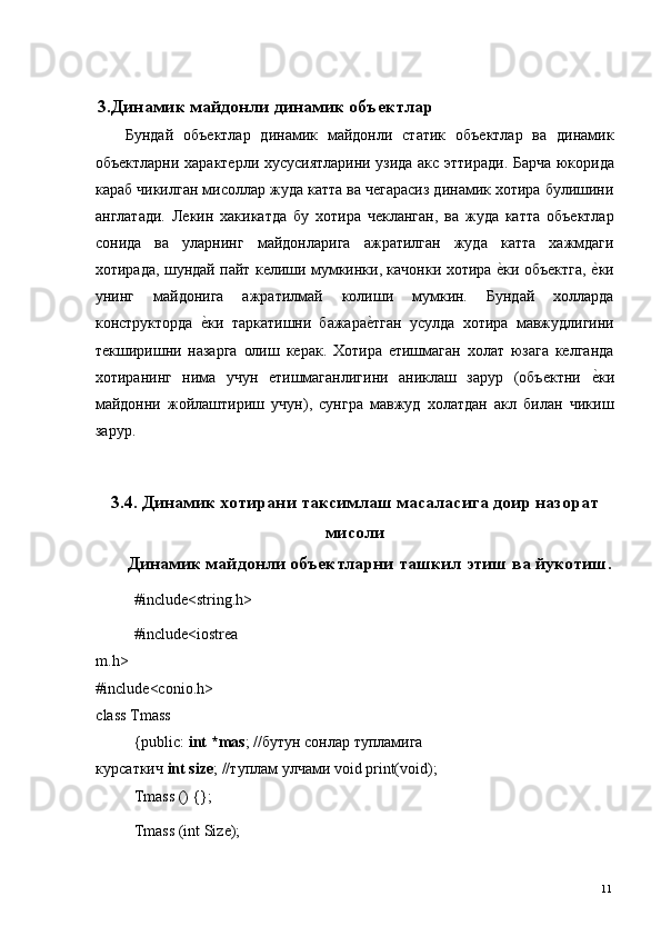   3.Динамик майдонли динамик объектлар
Бундай   объектлар   динамик   майдонли   статик   объектлар   ва   динамик
объектларни характерли хусусиятларини узида акс эттиради. Барча юкорида
караб чикилган мисоллар жуда катта ва чегарасиз динамик хотира булишини
англатади.   Лекин   хакикатда   бу   хотира   чекланган,   ва   жуда   катта   объектлар
сонида   ва   уларнинг   майдонларига   ажратилган   жуда   катта   хажмдаги
хотирада, шундай пайт келиши мумкинки, качонки хотира е*ки объектга, 	е*ки
унинг   майдонига   ажратилмай   колиши   мумкин.   Бундай   холларда
конструкторда  	
е*ки   таркатишни   бажара	е*тган   усулда   хотира   мавжудлигини
текширишни   назарга   олиш   керак.   Хотира   етишмаган   холат   юзага   келганда
хотиранинг   нима   учун   етишмаганлигини   аниклаш   зарур   (объектни  	
е*ки
майдонни   жойлаштириш   учун),   сунгра   мавжуд   холатдан   акл   билан   чикиш
зарур. 
    
3.4. Динамик хотирани таксимлаш масаласига доир назорат
мисоли
Динамик майдонли объектларни ташкил этиш ва йукотиш.
#include<string.h> 
#include<iostrea
m.h> 
#include<conio.h> 
class Tmass 
{public:  int *mas ; // бутун   сонлар   тупламига  
курсаткич   int size ; // туплам   улчами  void print(void); 
Tmass () {}; 
Tmass (int Size); 
  11   