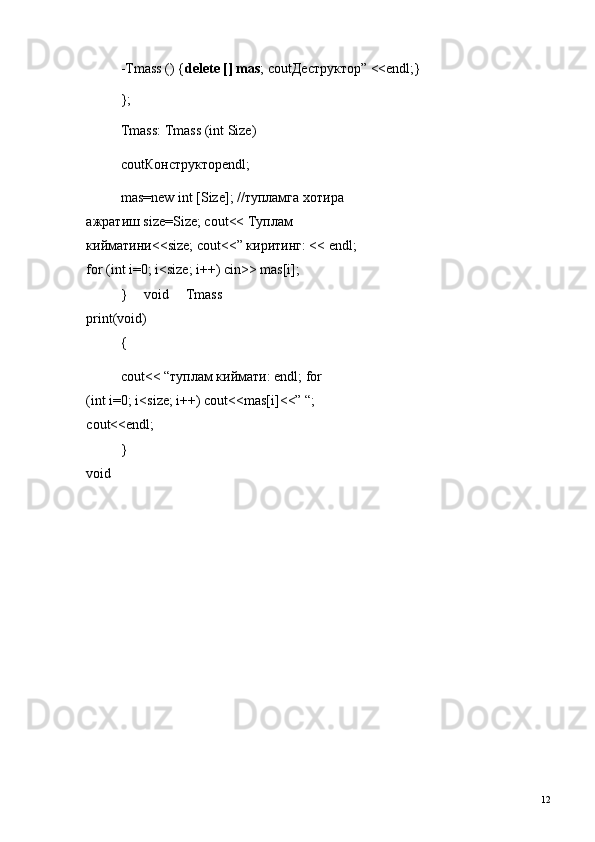 -Tmass () { delete [] mas ; cout Деструктор ” <<endl;} 
}; 
Tmass: Tmass (int Size) 
cout Конструктор endl; 
mas=new int [Size]; // тупламга   хотира  
ажратиш  size=Size; cout<<  Туплам  
кийматини <<size; cout<<”  киритинг : << endl; 
for (int i=0; i<size; i++) cin>> mas[i]; 
}   void   Tmass
print(void) 
{ 
cout<< “ туплам   киймати : endl; for 
(int i=0; i<size; i++) cout<<mas[i]<<” “; 
cout<<endl; 
}
void 
  12   