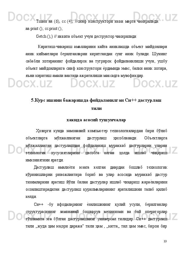 Tmass   aa   (6),   cc   (4);   // синф   конструктори   икки   марта   чакирилади
aa.print (); cc.print (); 
Getch ();} // иккита объект учун деструктор чакирилади 
  Киритиш-чикариш   амалларини   кайта   аниклашда   объект   майдонлари
аник   кийматлари   берилганларни   киритгандан   сунг   аник   булади.   Шунинг
сабабли   хотиранинг   фойдалирок   ва   тугрирок   фойдаланилиши   учун,   ушбу
объект майдонларига синф конструктори е*рдамида эмас, балки аник хотира,
яъни киритиш амали вактида ажратилиши максадга мувофикдир. 
 
5.Курс ишини бажаришда фойдаланилган Си++ дастурлаш
тили 
хакида асосий тушунчалар 
  Ҳозирги   кунда   замонавий   компьютер   технологиялардан   бири   бўлиб
объектларга   мўлжалланган   дастурлаш   ҳисобланади.   Объектларга
мўлжалланган   дастурлашдан   фойдаланиш   мураккаб   дастурларни   уларни
технологик   хусусиятларини   ҳисобга   олган   ҳолда   ишлаб   чиқариш
имкониятини яратди. 
Дастурлаш   амали	
е*ти   юзага   келган   даврдан   бошлаб   технологик
кўринишларни   ривожлантира   бориб   ва   улар   асосида   мураккаб   дастур
тизимларини   яратиш   йўли   билан   дастурлар   ишлаб   чиқариш   жара	
е*нларини
осонлаштирадиган   дастурлаш   қурилмаларининг   яратилишини   талаб   қилиб
келди. 
Си++   -бу   ифодаларнинг  	
е*зилишининг   қулай   усули,   берилганлар
структурасининг   замонавий   бошқарув   механизми   ва   бой   операторлар
тўпламига   эга   бўлган   дастурлашнинг   универсал   тилидир.   Си++   дастурлаш
тили  „жуда   ҳам   юқори  даража”   тили   ҳам   ,  „катта„   тил  ҳам   эмас,   бирон   бир
  13   