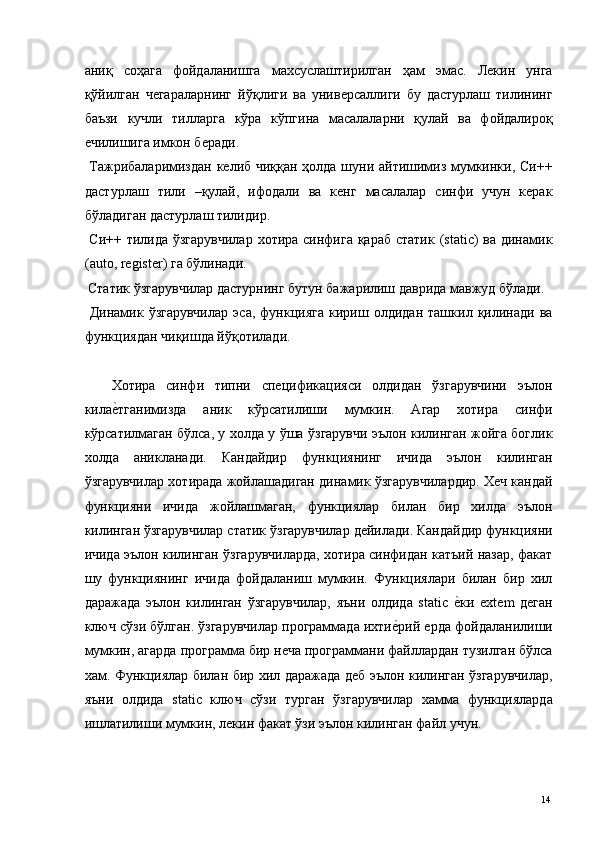 аниқ   соҳага   фойдаланишга   махсуслаштирилган   ҳам   эмас.   Лекин   унга
қўйилган   чегараларнинг   йўқлиги   ва   универсаллиги   бу   дастурлаш   тилининг
баъзи   кучли   тилларга   кўра   кўпгина   масалаларни   қулай   ва   фойдалироқ
ечилишига имкон беради. 
  Тажрибаларимиздан келиб чиққан ҳолда шуни айтишимиз мумкинки, Си++
дастурлаш   тили   –қулай,   ифодали   ва   кенг   масалалар   синфи   учун   керак
бўладиган дастурлаш тилидир. 
  Си++ тилида ўзгарувчилар  хотира синфига қараб статик (static) ва динамик
(auto, register) га бўлинади. 
 Статик ўзгарувчилар дастурнинг бутун бажарилиш даврида мавжуд бўлади. 
  Динамик   ўзгарувчилар   эса,   функцияга   кириш   олдидан   ташкил   қилинади   ва
функциядан чиқишда йўқотилади. 
 
Хотира   синфи   типни   спецификацияси   олдидан   ўзгарувчини   эълон
килае*тганимизда   аник   кўрсатилиши   мумкин.   Агар   хотира   синфи
кўрсатилмаган бўлса, у холда у ўша ўзгарувчи эълон килинган жойга боглик
холда   аникланади.   Кандайдир   функциянинг   ичида   эълон   килинган
ўзгарувчилар хотирада жойлашадиган динамик ўзгарувчилардир. Хеч кандай
функцияни   ичида   жойлашмаган,   функциялар   билан   бир   хилда   эълон
килинган ўзгарувчилар статик ўзгарувчилар дейилади. Кандайдир функцияни
ичида эълон килинган ўзгарувчиларда, хотира синфидан катъий назар, факат
шу   функциянинг   ичида   фойдаланиш   мумкин.   Функциялари   билан   бир   хил
даражада   эълон   килинган   ўзгарувчилар,   яъни   олдида   static  	
е*ки   extem   деган
ключ сўзи бўлган. ўзгарувчилар программада ихти	
е*рий ерда фойдаланилиши
мумкин, агарда программа бир неча программани файллардан тузилган бўлса
хам. Функциялар билан бир хил даражада деб эълон килинган ўзгарувчилар,
яъни   олдида   static   ключ   сўзи   турган   ўзгарувчилар   хамма   функцияларда
ишлатилиши мумкин, лекин факат ўзи эълон килинган файл учун. 
  14   