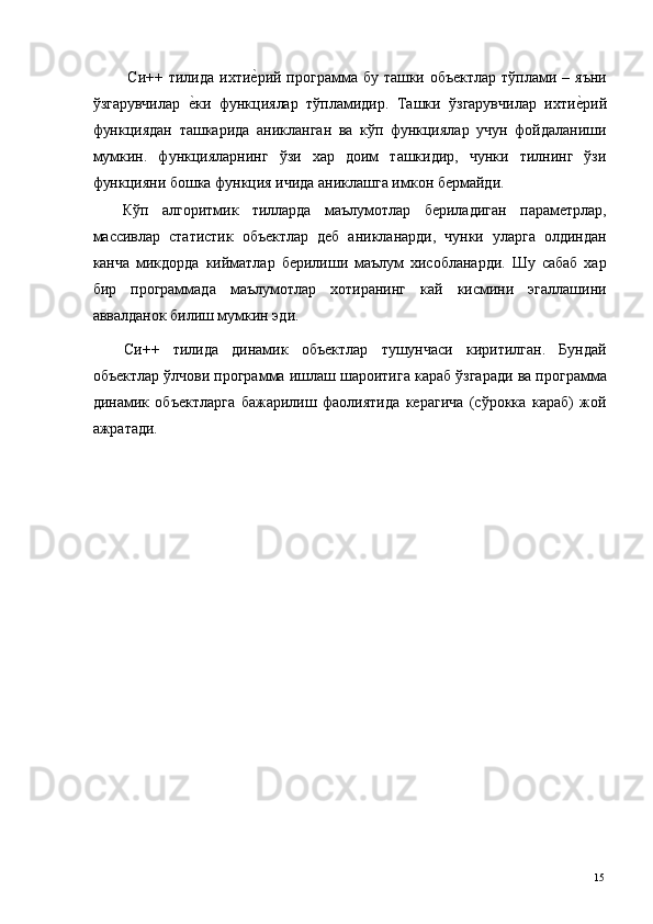 Си++ тилида ихтие*рий программа бу ташки объектлар  тўплами – яъни
ўзгарувчилар  	
е*ки   функциялар   тўпламидир.   Ташки   ўзгарувчилар   ихти	е*рий
функциядан   ташкарида   аникланган   ва   кўп   функциялар   учун   фойдаланиши
мумкин.   функцияларнинг   ўзи   хар   доим   ташкидир,   чунки   тилнинг   ўзи
функцияни бошка функция ичида аниклашга имкон бермайди. 
Кўп   алгоритмик   тилларда   маълумотлар   бериладиган   параметрлар,
массивлар   статистик   объектлар   деб   аникланарди,   чунки   уларга   олдиндан
канча   микдорда   кийматлар   берилиши   маълум   хисобланарди.   Шу   сабаб   хар
бир   программада   маълумотлар   хотиранинг   кай   кисмини   эгаллашини
аввалданок билиш мумкин эди. 
Си++   тилида   динамик   объектлар   тушунчаси   киритилган.   Бундай
объектлар ўлчови программа ишлаш шароитига караб ўзгаради ва программа
динамик   объектларга   бажарилиш   фаолиятида   керагича   (сўрокка   караб)   жой
ажратади. 
 
  15
