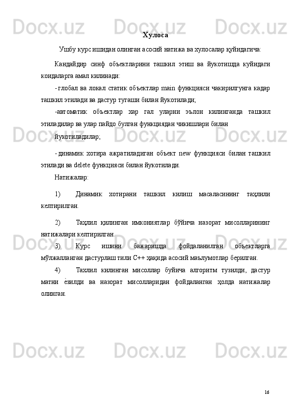 Хулоса
Ушбу курс ишидан олинган асосий натижа ва хулосалар қуйидагича: 
Кандайдир   синф   объектларини   ташкил   этиш   ва   йукотишда   куйидаги
коидаларга амал килинади: 
- глобал ва  локал статик  объектлар  main функцияси  чакирилгунга  кадар
ташкил этилади ва дастур тугаши билан йукотилади; 
-автоматик   объектлар   хар   гал   уларни   эълон   килинганда   ташкил
этиладилар ва улар пайдо булган функциядан чикишлари билан 
йукотиладилар; 
- динамик   хотира   ажратиладиган   объект   new   функцияси   билан   ташкил
этилади ва delete функцияси билан йукотилади. 
Натижалар: 
1) Динамик   хотирани   ташкил   килиш   масаласининг   таҳлили
келтирилган. 
2) Таҳлил   қилинган   имкониятлар   бўйича   назорат   мисолларининг
натижалари келтирилган. 
3) Курс   ишини   бажаришда   фойдаланилган   объектларга
мўлжалланган дастурлаш тили С++ ҳақида асосий маълумотлар берилган. 
4) Тахлил   килинган   мисоллар   буйича   алгоритм   тузилди,   дастур
матни  е*зилди   ва   назорат   мисолларидан   фойдаланган   ҳолда   натижалар
олинган. 
 
 
 
 
 
 
  16   