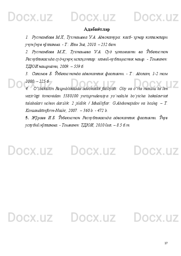  
Адабиётлар
1. Рустамбаев   М.Х.,   Тухташева   У.А.   Адвокатура:   касб-   ҳунар   коллежлари
учун ўқув қўлланма. - Т.: Илм Зиё, 2010. – 232 бет. 
2. Рустамбаев   М.Х.,   Тухташева   У.А.   Суд   ҳокимияти   ва   Ўзбекистон
Республикасида суд-ҳуқуқ ислоҳотлар: илмий-публицистик нашр. - Тошкент:
ТДЮИ нашриёти, 2009. – 559 б.  
3. Саломов   Б.   Ўзбекистонда   адвокатлик   фаолияти.   -   Т.:   Адолат,   1-2   том
2000. – 225 б.
4.   O’ zbekiston  Respublikasida   advokatlik faoliyati:   Оliy vа  o’rtа  mаxsus  tа’lim
vаzirligi   tomonidan   5380100   yurisprudensiya   yo’nalishi   bo’yicha   bakalavriat
tаlаbаlаri   uchun   dаrslik:   2   jildlik.   /   Mualliflar:   G.Abdumajidov   va   boshq.   –   T.
Konsauditinform-Nashr, 2007.  – 360 b. - 472 b.
5. Жўраев   И.Б.   Ўзбекистон   Республикасида   адвокатлик   фаолияти.   Ўқув
услубий қўлланма. - Тошкент: ТДЮИ, 2010 йил. – 8.5 б.т.
 
 
 
 
 
 
  17   