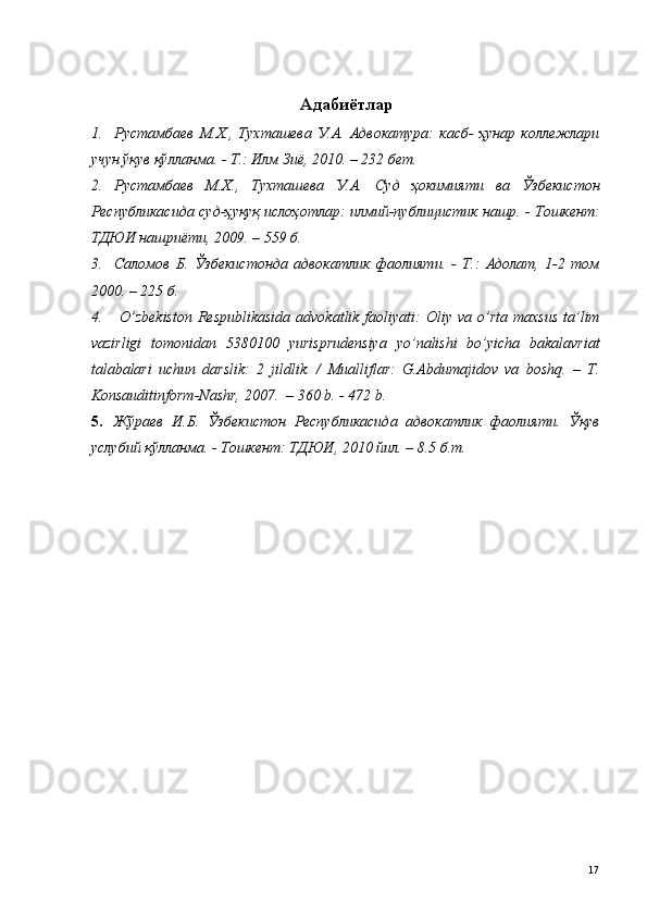 Адабиётлар
1. Рустамбаев   М.Х.,   Тухташева   У.А.   Адвокатура:   касб-   ҳунар   коллежлари
учун ўқув қўлланма. - Т.: Илм Зиё, 2010. – 232 бет. 
2. Рустамбаев   М.Х.,   Тухташева   У.А.   Суд   ҳокимияти   ва   Ўзбекистон
Республикасида суд-ҳуқуқ ислоҳотлар: илмий-публицистик нашр. - Тошкент:
ТДЮИ нашриёти, 2009. – 559 б.  
3. Саломов   Б.   Ўзбекистонда   адвокатлик   фаолияти.   -   Т.:   Адолат,   1-2   том
2000. – 225 б.
4.   O’ zbekiston  Respublikasida   advokatlik faoliyati:   Оliy vа  o’rtа  mаxsus  tа’lim
vаzirligi   tomonidan   5380100   yurisprudensiya   yo’nalishi   bo’yicha   bakalavriat
tаlаbаlаri   uchun   dаrslik:   2   jildlik.   /   Mualliflar:   G.Abdumajidov   va   boshq.   –   T.
Konsauditinform-Nashr, 2007.  – 360 b. - 472 b.
5. Жўраев   И.Б.   Ўзбекистон   Республикасида   адвокатлик   фаолияти.   Ўқув
услубий қўлланма. - Тошкент: ТДЮИ, 2010 йил. – 8.5 б.т.
 
 
 
 
 
 
  17
