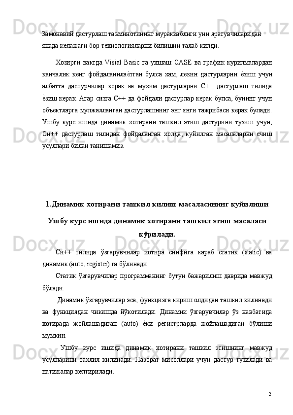 Замонавий дастурлаш таъминотининг мураккаблиги уни яратувчиларидан 
янада келажаги бор технологияларни билишни талаб килди. 
Хозирги   вактда   Visial   Basic   га   ухшаш   CASE   ва   график   курилмалардан
канчалик   кенг   фойдаланилае*тган   булса   хам,   лекин   дастурларни  	е*зиш   учун
албатта   дастурчилар   керак   ва   мухим   дастурларни   С++   дастурлаш   тилида
е	
*зиш керак. Агар сизга С++ да фойдали дастурлар керак булса, бунинг учун
объектларга мулжалланган дастурлашнинг энг янги тажрибаси керак булади.
Ушбу   курс   ишида   динамик   хотирани   ташкил   этиш   дастурини   тузиш   учун,
Си++   дастурлаш   тилидан   фойдаланган   холда,   куйилган   масалаларни   ечиш
усуллари билан танишамиз. 
 
 
 
1.Динамик хотирани ташкил килиш масаласининг куйилиши
Ушбу курс ишида динамик хотирани ташкил этиш масаласи
кўрилади.
Си++   тилида   ўзгарувчилар   хотира   синфига   караб   статик   (static)   ва
динамик (auto, register) га бўлинади. 
Статик ўзгарувчилар программанинг бутун бажарилиш даврида мавжуд
бўлади. 
 Динамик ўзгарувчилар эса, функцияга кириш олдидан ташкил килинади
ва   функциядан   чикишда   йўкотилади.   Динамик   ўзгарувчилар   ўз   навбатида
хотирада   жойлашадиган   (auto)  	
е*ки   регистрларда   жойлашадиган   бўлиши
мумкин. 
  Ушбу   курс   ишида   динамик   хотирани   ташкил   этишнинг   мавжуд
усулларини   тахлил   килинади.   Назорат   мисоллари   учун   дастур   тузилади   ва
натижалар келтирилади. 
  2   