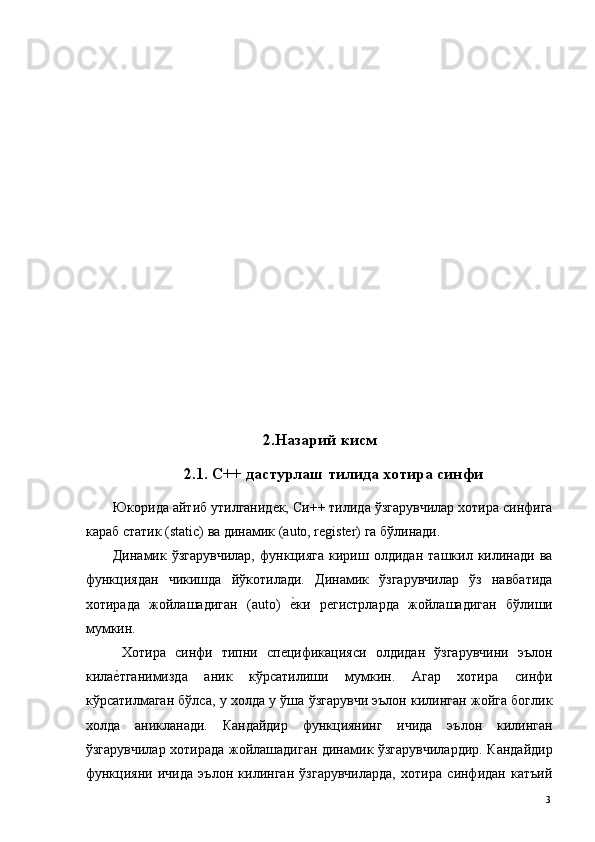  
 
 
 
 
 
 
 
 
 
 
 
2.Назарий кисм
2.1. С++ дастурлаш тилида хотира синфи
Юкорида айтиб утилганидек, Си++ тилида ўзгарувчилар хотира синфига
караб статик (static) ва динамик (auto, register) га бўлинади. 
Динамик   ўзгарувчилар,   функцияга   кириш   олдидан   ташкил   килинади   ва
функциядан   чикишда   йўкотилади.   Динамик   ўзгарувчилар   ўз   навбатида
хотирада   жойлашадиган   (auto)  е*ки   регистрларда   жойлашадиган   бўлиши
мумкин. 
  Хотира   синфи   типни   спецификацияси   олдидан   ўзгарувчини   эълон
кила	
е*тганимизда   аник   кўрсатилиши   мумкин.   Агар   хотира   синфи
кўрсатилмаган бўлса, у холда у ўша ўзгарувчи эълон килинган жойга боглик
холда   аникланади.   Кандайдир   функциянинг   ичида   эълон   килинган
ўзгарувчилар хотирада жойлашадиган динамик ўзгарувчилардир. Кандайдир
функцияни   ичида   эълон   килинган   ўзгарувчиларда,   хотира   синфидан   катъий
  3   