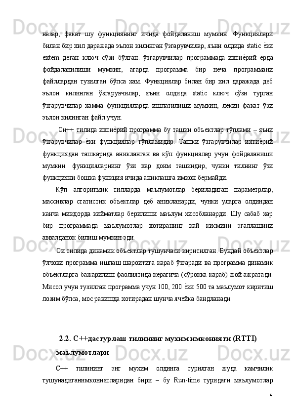 назар,   факат   шу   функциянинг   ичида   фойдаланиш   мумкин.   Функциялари
билан бир хил даражада эълон килинган ўзгарувчилар, яъни олдида static е*ки
extem   деган   ключ   сўзи   бўлган.   ўзгарувчилар   программада   ихти	
е*рий   ерда
фойдаланилиши   мумкин,   агарда   программа   бир   неча   программани
файллардан   тузилган   бўлса   хам.   Функциялар   билан   бир   хил   даражада   деб
эълон   килинган   ўзгарувчилар,   яъни   олдида   static   ключ   сўзи   турган
ўзгарувчилар   хамма   функцияларда   ишлатилиши   мумкин,   лекин   факат   ўзи
эълон килинган файл учун. 
  Си++ тилида ихти	
е*рий программа бу ташки объектлар тўплами – яъни
ўзгарувчилар  	
е*ки   функциялар   тўпламидир.   Ташки   ўзгарувчилар   ихти	е*рий
функциядан   ташкарида   аникланган   ва   кўп   функциялар   учун   фойдаланиши
мумкин.   функцияларнинг   ўзи   хар   доим   ташкидир,   чунки   тилнинг   ўзи
функцияни бошка функция ичида аниклашга имкон бермайди. 
Кўп   алгоритмик   тилларда   маълумотлар   бериладиган   параметрлар,
массивлар   статистик   объектлар   деб   аникланарди,   чунки   уларга   олдиндан
канча   микдорда   кийматлар   берилиши   маълум   хисобланарди.   Шу   сабаб   хар
бир   программада   маълумотлар   хотиранинг   кай   кисмини   эгаллашини
аввалданок билиш мумкин эди. 
Си тилида динамик объектлар тушунчаси киритилган. Бундай объектлар
ўлчови  программа  ишлаш  шароитига  караб   ўзгаради   ва  программа  динамик
объектларга бажарилиш фаолиятида керагича (сўрокка караб) жой ажратади.
Мисол учун тузилган программа учун 100, 200 	
е*ки 500 та маълумот киритиш
лозим бўлса, мос равишда хотирадан шунча ячейка бандланади. 
 
 
    2.2. С++дастурлаш тилининг мухим имконияти (RTTI) 
маълумотлари
С++   тилининг   энг   мухим   олдинга   сурилган   жуда   камчилик
тушунадиганимкониятларидан   бири   –   бу   Run-time   туридаги   маълумотлар
  4   