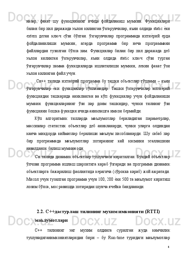 назар,   факат   шу   функциянинг   ичида   фойдаланиш   мумкин.   Функциялари
билан бир хил даражада эълон килинган ўзгарувчилар, яъни олдида static е*ки
extem   деган   ключ   сўзи   бўлган.   ўзгарувчилар   программада   ихти	
е*рий   ерда
фойдаланилиши   мумкин,   агарда   программа   бир   неча   программани
файллардан   тузилган   бўлса   хам.   Функциялар   билан   бир   хил   даражада   деб
эълон   килинган   ўзгарувчилар,   яъни   олдида   static   ключ   сўзи   турган
ўзгарувчилар   хамма   функцияларда   ишлатилиши   мумкин,   лекин   факат   ўзи
эълон килинган файл учун. 
  Си++ тилида ихти	
е*рий программа бу ташки объектлар тўплами – яъни
ўзгарувчилар  	
е*ки   функциялар   тўпламидир.   Ташки   ўзгарувчилар   ихти	е*рий
функциядан   ташкарида   аникланган   ва   кўп   функциялар   учун   фойдаланиши
мумкин.   функцияларнинг   ўзи   хар   доим   ташкидир,   чунки   тилнинг   ўзи
функцияни бошка функция ичида аниклашга имкон бермайди. 
Кўп   алгоритмик   тилларда   маълумотлар   бериладиган   параметрлар,
массивлар   статистик   объектлар   деб   аникланарди,   чунки   уларга   олдиндан
канча   микдорда   кийматлар   берилиши   маълум   хисобланарди.   Шу   сабаб   хар
бир   программада   маълумотлар   хотиранинг   кай   кисмини   эгаллашини
аввалданок билиш мумкин эди. 
Си тилида динамик объектлар тушунчаси киритилган. Бундай объектлар
ўлчови  программа  ишлаш  шароитига  караб   ўзгаради   ва  программа  динамик
объектларга бажарилиш фаолиятида керагича (сўрокка караб) жой ажратади.
Мисол учун тузилган программа учун 100, 200 	
е*ки 500 та маълумот киритиш
лозим бўлса, мос равишда хотирадан шунча ячейка бандланади. 
 
 
    2.2. С++дастурлаш тилининг мухим имконияти (RTTI) 
маълумотлари
С++   тилининг   энг   мухим   олдинга   сурилган   жуда   камчилик
тушунадиганимкониятларидан   бири   –   бу   Run-time   туридаги   маълумотлар
  4