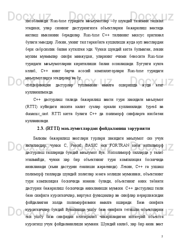 хисобланади.   Run-time   туридаги   маълумотлар   –бу   шундай   тизимни   ташкил
этадики,   улар   сизнинг   дастурингизга   объектларни   бажарилиш   вактида
англаш   имконини   берадилар.   Run-time   С++   тилининг   махсус   оригинал
булаги эмасдир. Лекин, унинг тил таркибига кушилиши жуда куп вактлардан
бери   сабрсизлик   билан   кутилган   эди.   Чунки   шундай   катта   булмаган,   лекин
мухим   муаммлар   синфи   мавжудки,   уларнинг   ечими   бевосита   Run-time
туридаги   маълумотларни   киритилиши   билан   осонлашади.   Бугунги   кунга
келиб,   С++   нинг   барча   асосий   компиляторлари   Run-time   туридаги
маълумотларга эгадирлар ва бу 
спецификация   дастурлар   тупламини   амалга   оширишда   жуда   кенг
кулланилмокда. 
С++   дастурлаш   тилида   бажарилиш   вакти   тури   хакидаги   маълумот
(RTTI)   куйидаги   иккита   калит   сузлар   оркали   кулланилади:   typeid   ва
dunamic_cast.   RTTI   катта   булаги   С++   да   полиморф   синфларга   нисбатан
кулланилади. 
  2.3. (RTTI) маълумотлардан фойдаланиш зарурияти
Балким   бажарилиш   вактлари   турлари   хакидаги   маълумот   сиз   учун
янгиликдир,   чунки   С,   Pascal,   BASIC  е*ки   FORTRAN   каби   нополморф
дастурлаш   тилларида   бундай   маълумот   йук.   Нополиморф   тилларда   у   талаб
этилмайди,   чунки   хар   бир   объектнинг   тури   компиляция   боскичида
аникланади   (яъни   дастурни  	
е*зилиши   жара	е*нида).   Лекин,   С++   га   ухшаш
полиморф   тилларда   шундай   холатлар   юзага   келиши   мумкинки,   объектнинг
тури   компиляция   боскичида   ноаник   булади,   объектнинг   аник   табиати
дастурни   бажарилиш   боскичида   аникланиши   мумкин.   С++   дастурлаш   тили
база   синфига   курсаткичлар,   виртуал   функциялар   ва   синфлар   иерархиясидан
фойдаланган   холда   полиморфизмни   амалга   оширади.   База   синфига
курсаткичлар   бундай   йуналишда   ушбу   база   синфига   тегишли   объектларни
е	
*ки   ушбу   база   синфидан   келтирилиб   чикариладиган   ихти	е*рий   объектга
курсатиш   учун   фойдаланилиши   мумкин.   Шундай   килиб,   хар   бир   аник   вакт
  5