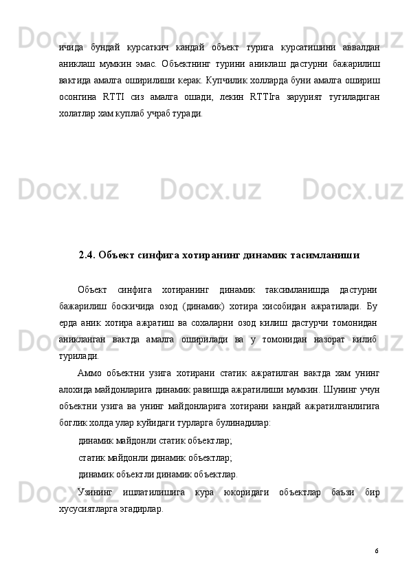 ичида   бундай   курсаткич   кандай   объект   турига   курсатишини   аввалдан
аниклаш   мумкин   эмас.   Объектнинг   турини   аниклаш   дастурни   бажарилиш
вактида амалга оширилиши керак. Купчилик холларда буни амалга ошириш
осонгина   RTTI   сиз   амалга   ошади,   лекин   RTTIга   зарурият   тугиладиган
холатлар хам куплаб учраб туради. 
 
 
 
 
 
 
 
2.4. Объект синфига хотиранинг динамик тасимланиши
 
Объект   синфига   хотиранинг   динамик   таксимланишда   дастурни
бажарилиш   боскичида   озод   (динамик)   хотира   хисобидан   ажратилади.   Бу
ерда   аник   хотира   ажратиш   ва   сохаларни   озод   килиш   дастурчи   томонидан
аникланган   вактда   амалга   оширилади   ва   у   томонидан   назорат   килиб
турилади. 
Аммо   объектни   узига   хотирани   статик   ажратилган   вактда   хам   унинг
алохида майдонларига динамик равишда ажратилиши мумкин. Шунинг учун
объектни   узига   ва   унинг   майдонларига   хотирани   кандай   ажратилганлигига
боглик холда улар куйидаги турларга булинадилар: 
динамик майдонли статик объектлар; 
статик майдонли динамик объектлар; 
динамик объектли динамик объектлар. 
Узининг   ишлатилишига   кура   юкоридаги   объектлар   баъзи   бир
хусусиятларга эгадирлар. 
 
  6   