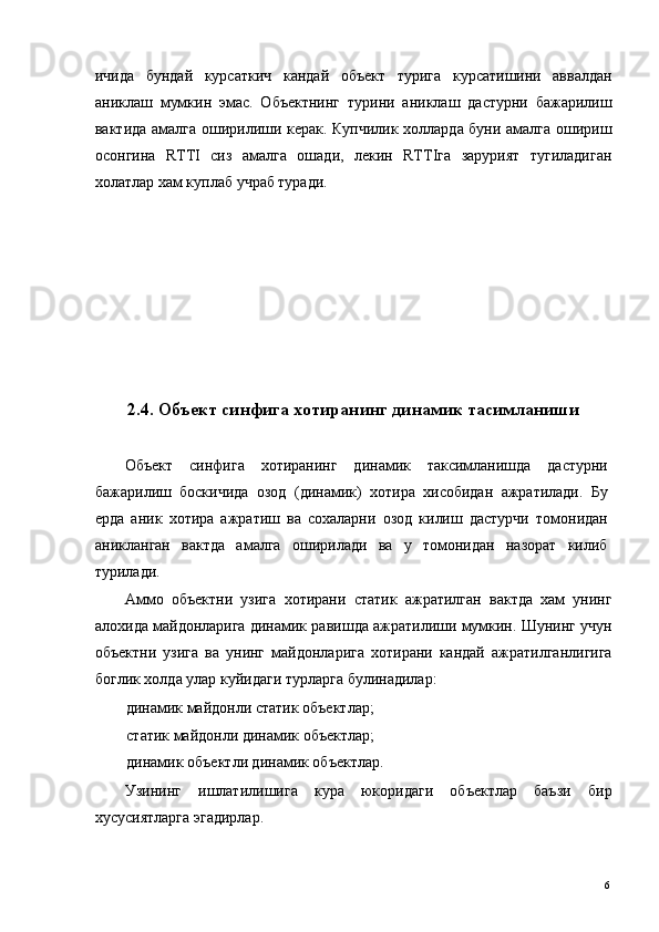 ичида   бундай   курсаткич   кандай   объект   турига   курсатишини   аввалдан
аниклаш   мумкин   эмас.   Объектнинг   турини   аниклаш   дастурни   бажарилиш
вактида амалга оширилиши керак. Купчилик холларда буни амалга ошириш
осонгина   RTTI   сиз   амалга   ошади,   лекин   RTTIга   зарурият   тугиладиган
холатлар хам куплаб учраб туради. 
 
 
 
 
 
 
 
2.4. Объект синфига хотиранинг динамик тасимланиши
 
Объект   синфига   хотиранинг   динамик   таксимланишда   дастурни
бажарилиш   боскичида   озод   (динамик)   хотира   хисобидан   ажратилади.   Бу
ерда   аник   хотира   ажратиш   ва   сохаларни   озод   килиш   дастурчи   томонидан
аникланган   вактда   амалга   оширилади   ва   у   томонидан   назорат   килиб
турилади. 
Аммо   объектни   узига   хотирани   статик   ажратилган   вактда   хам   унинг
алохида майдонларига динамик равишда ажратилиши мумкин. Шунинг учун
объектни   узига   ва   унинг   майдонларига   хотирани   кандай   ажратилганлигига
боглик холда улар куйидаги турларга булинадилар: 
динамик майдонли статик объектлар; 
статик майдонли динамик объектлар; 
динамик объектли динамик объектлар. 
Узининг   ишлатилишига   кура   юкоридаги   объектлар   баъзи   бир
хусусиятларга эгадирлар. 
 
  6