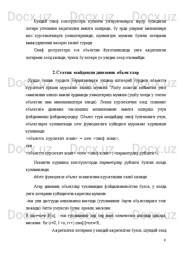 Бундай   синф   конструктори   купинча   узгарувчиларга   зарур   буладиган
хотира   улчовини   ажратишни   амалга   оширади,   бу   ерда   уларниг   манзиллари
мос   курстакичларга   узлаштирилади,   шунингдек   мумкин   булган   хотирани
мавжудлигини назорат килиб туради. 
Синф   деструктори   эса   объектни   йукотилишида   унга   ажратилган
хотирани озод килади, чунки бу хотира уз-узидан озод этилмайди. 
  
2.Статик майдонли динамик объектлар
  Худди   бошка   турдаги   берилганларга   ухшаш   ихтие*рий   турдаги   объектга
курсаткич   оркали   мурожаат   килиш   мумкин.   Ушбу   холатда   кийматни   унга
«манзилни олиш» амали 	
е*рдамида узлаштириш мумкин (ушбу холда у статик
объектни   хам   манзиллаштира   олади).   Лекин   курсаткични   озод   соханинг
объектига   динамик   таксимлаш   механизмини   амалга   ошириш   учун
фойдаланиш фойдалирокдир. Объект тури кандайдир синф булганлиги учун,
объектларга   кулланганда   new   функциясига   куйидаги   мурожаат   куриниши
кулланади. 
<объектга   курсаткич   исми>   =   new   <синф   исми>;
е	
*ки 
<объектга курсаткич исми> =new <синф исми> (<параметрлар руйхати>); 
Иккинчи   куриниш   конструкторда   параметрлар   руйхати   булган   холда
кулланилади. 
delete функцияси объект исмигагина курсатишни талаб килади. 
Агар   динамик   объектлар   тупламидан   фойдаланила	
е*тган   булса,   у   холда
унги хотирани куйидагича ажратиш мумкин: 
-	
е*ки уни дастурда  аникланиш вактида (тупламнинг барча  объектларига  тенг
хажмда) битта узлуксиз булак оркали, масалан: 
B mas=new B[n]; - 	
е*ки тупламнинг хар бир аник элементига алохида циклда,
масалан: for (i=0; I <n; i++) mas[i]=new B; 
Ажратилган хотирани у кандай ажратилган булса, шундай озод 
  9   