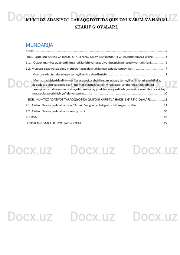 MUMTOZ ADABIYOT TARAQQIYOTIDA QUR'ONI KARIM VA HADISI
SHARIF G‘OYALARI.
 
MUNDARIJA
KIRISH. ......................................................................................................................................................... 2
I BOB. QUR’ONI KARIM VA HADISI SHARIFNING ISLOM MA’DANIYATI VA ADABIYOTDAGI O‘RNI. .............. 6
1.1. . O‘zbek mumtoz adabiyotining shakllanishi va taraqqiyot bosqichlari, asosiy yo‘nalishlari ................. 6
1.2. Mumtoz adabiyotda diniy manbalar asosida shakllangan axloqiy tamoyillar. ...................................... 9
Mumtoz adabiyotda axloqiy tamoyillarning shakllanishi: .................................................................... 9
 Mumtoz adabiyotda diniy manbalar asosida shakllangan axloqiy tamoyillar, insonni yaxshilikka, 
adolatga, o‘zini va boshqalarni hurmat qilishga, va ilohiy haqiqatni anglashga chaqiradi. Bu 
tamoyillar orqali insonlar o‘z hayotini ma'naviy jihatdan rivojlantirish, jamiyatni yaxshilash va ilohiy 
maqsadlarga erishish yo‘lida yurganlar. ............................................................................................. 10
II BOB. MUMTOZ ADABIYOT TARAQQIYOTIDA QUR'ONI KARIM VA HADISI SHARIF G‘OYALARI. .............. 11
2.1. Аlisher Navoiy ijodida hadis va “Аrbain”ning yaratilishiga turtki bergan omillar. ............................... 11
2.2. Alisher   Navoiy ijodida hadislarning o‘rni ............................................................................................. 20
XULOSA ...................................................................................................................................................... 27
FOYDALANILGAN ADABIYOTLAR RO‘YXATI ................................................................................................ 29 