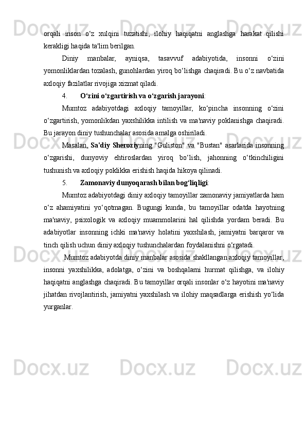 orqali   inson   o‘z   xulqini   tuzatishi,   ilohiy   haqiqatni   anglashga   harakat   qilishi
kerakligi haqida ta'lim berilgan.
Diniy   manbalar,   ayniqsa,   tasavvuf   adabiyotida,   insonni   o‘zini
yomonliklardan tozalash, gunohlardan yiroq bo‘lishga chaqiradi. Bu o‘z navbatida
axloqiy fazilatlar rivojiga xizmat qiladi.
4. O‘zini o‘zgartirish va o‘zgarish jarayoni :
Mumtoz   adabiyotdagi   axloqiy   tamoyillar,   ko‘pincha   insonning   o‘zini
o‘zgartirish,  yomonlikdan  yaxshilikka   intilish   va  ma'naviy  poklanishga   chaqiradi.
Bu jarayon diniy tushunchalar asosida amalga oshiriladi.
Masalan,   Sa'diy Sheroziy ning "Guliston" va "Bustan"  asarlarida insonning
o‘zgarishi,   dunyoviy   ehtiroslardan   yiroq   bo‘lish,   jahonning   o‘tkinchiligini
tushunish va axloqiy poklikka erishish haqida hikoya qilinadi.
5. Zamonaviy dunyoqarash bilan bog‘liqligi :
Mumtoz adabiyotdagi diniy axloqiy tamoyillar zamonaviy jamiyatlarda ham
o‘z   ahamiyatini   yo‘qotmagan.   Bugungi   kunda,   bu   tamoyillar   odatda   hayotning
ma'naviy,   psixologik   va   axloqiy   muammolarini   hal   qilishda   yordam   beradi.   Bu
adabiyotlar   insonning   ichki   ma'naviy   holatini   yaxshilash,   jamiyatni   barqaror   va
tinch qilish uchun diniy axloqiy tushunchalardan foydalanishni o‘rgatadi.
  Mumtoz adabiyotda diniy manbalar asosida shakllangan axloqiy tamoyillar,
insonni   yaxshilikka,   adolatga,   o‘zini   va   boshqalarni   hurmat   qilishga,   va   ilohiy
haqiqatni anglashga chaqiradi. Bu tamoyillar orqali insonlar o‘z hayotini ma'naviy
jihatdan rivojlantirish, jamiyatni yaxshilash va ilohiy maqsadlarga erishish yo‘lida
yurganlar.