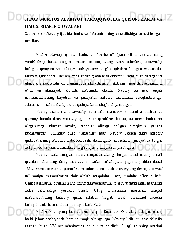 II   BOB .  MUMTOZ ADABIYOT TARAQQIYOTIDA QUR'ONI KARIM VA
HADISI SHARIF G‘OYALARI .
2.1.  А lisher Navoiy ijodida hadis va “ А rbain”ning yaratilishiga turtki bergan
omillar.
Alisher   Navoiy   ijodida   hadis   va   "Arbain"   (yani   40   hadis)   asarining
yaratilishiga   turtki   bergan   omillar,   asosan,   uning   diniy   bilimlari,   tasavvufga
bo‘lgan   qiziqishi   va   axloqiy   qadriyatlarni   targ‘ib   qilishga   bo‘lgan   intilishidir.
Navoiy, Qur'on va Hadisda ifodalangan g‘oyalarga chuqur hurmat bilan qaragan va
ularni   o‘z   asarlarida   keng   qamrovda   aks   ettirgan.   "Arbain"   asarida   hadislarning
o‘rni   va   ahamiyati   alohida   ko‘rinadi,   chunki   Navoiy   bu   asar   orqali
musulmonlarning   hayotida   va   jamiyatda   axloqiy   fazilatlarni   rivojlantirishga,
adolat, sabr, rahm-shafqat kabi qadriyatlarni ulug‘lashga intilgan.
Navoiy   asarlarida   tasavvufiy   yo‘nalish,   ma'naviy   kamolotga   intilish   va
ijtimoiy   hamda   diniy   mas'uliyatga   e'tibor   qaratilgan   bo‘lib,   bu   uning   hadislarni
o‘rganishga,   ulardan   amaliy   saboqlar   olishga   bo‘lgan   qiziqishini   yanada
kuchaytirgan.   Shunday   qilib,   "Arbain"   asari   Navoiy   ijodida   diniy   axloqiy
qadriyatlarning   o‘rnini   mustahkamlash,   shuningdek,   musulmon   jamiyatida   to‘g‘ri
xulq-atvor va yaxshi amallarni targ‘ib qilish maqsadida yaratilgan.
Navoiy asarlarining an anaviy muqaddimalariga kirgan hamd, munojot, na tʼ ʼ
qismlari,   shoirning   diniy   mavzudagi   asarlari   to‘laligicha   yigirma   jilddan   iborat
“Mukammal asarlar to‘plami” nomi bilan nashr etildi. Navoiyning dinga, tasavvuf
ta limotiga   munosabatiga   doir   o‘nlab   maqolalar,   ilmiy   risolalar   e lon   qilindi.	
ʼ ʼ
Uning asarlarini o‘rganish shoirning dunyoqarashini to‘g‘ri tushunishga, asarlarini
xolis   baholashga   yordam   beradi.   Ulug‘   mutafakkir   asarlarini   istiqlol
ma naviyatining   tarkibiy   qismi   sifatida   targ‘ib   qilish   barkamol   avlodni
ʼ
tarbiyalashda ham muhim ahamiyat kasb etadi.  
А lisher Navoiyning boy va serqirra ijodi faqat o‘zbek adabiyotidagina emas,
balki   jahon   adabiyotida   ham   salmoqli   o‘ringa   ega.   Navoiy   lirik,   epik   va   falsafiy
asarlari   bilan   XV   asr   adabiyotida   chuqur   iz   qoldirdi.   Ulug‘   adibning   asarlari 