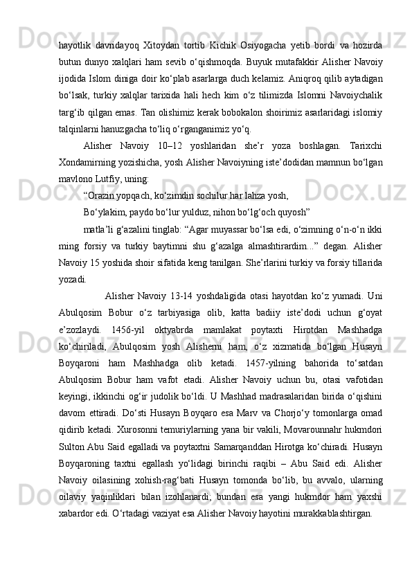 hayotlik   davridayoq   Xitoydan   tortib   Kichik   Osiyogacha   yetib   bordi   va   hozirda
butun   dunyo   xalqlari   ham   sevib   o‘qishmoqda.   Buyuk   mutafakkir   А lisher   Navoiy
ijodida Islom diniga doir ko‘plab asarlarga duch kelamiz.   А niqroq qilib aytadigan
bo‘lsak,   turkiy   xalqlar   tarixida   hali   hech   kim   o‘z   tilimizda   Islomni   Navoiychalik
targ‘ib qilgan emas. Tan olishimiz kerak bobokalon shoirimiz asarlaridagi islomiy
talqinlarni hanuzgacha to‘liq o‘rganganimiz yo‘q.
Alisher   Navoiy   10–12   yoshlaridan   she’r   yoza   boshlagan.   Tarixchi
Xondamirning yozishicha, yosh Alisher Navoiyning iste’dodidan mamnun bo‘lgan
mavlono Lutfiy, uning:  
“Orazin yopqach, ko‘zimdin sochilur har lahza yosh,
Bo‘ylakim, paydo bo‘lur yulduz, nihon bo‘lg‘och quyosh”
matla’li g‘azalini tinglab: “Agar muyassar bo‘lsa edi, o‘zimning o‘n-o‘n ikki
ming   forsiy   va   turkiy   baytimni   shu   g‘azalga   almashtirardim...”   degan.   Alisher
Navoiy 15 yoshida shoir sifatida keng tanilgan. She’rlarini turkiy va forsiy tillarida
yozadi.
                        Alisher   Navoiy   13-14   yoshdaligida   otasi   hayotdan   ko‘z   yumadi.   Uni
Abulqosim   Bobur   o‘z   tarbiyasiga   olib,   katta   badiiy   iste’dodi   uchun   g‘oyat
e’zozlaydi.   1456-yil   oktyabrda   mamlakat   poytaxti   Hirotdan   Mashhadga
ko‘chiriladi,   Abulqosim   yosh   Alisherni   ham,   o‘z   xizmatida   bo‘lgan   Husayn
Boyqaroni   ham   Mashhadga   olib   ketadi.   1457-yilning   bahorida   to‘satdan
Abulqosim   Bobur   ham   vafot   etadi.   Alisher   Navoiy   uchun   bu,   otasi   vafotidan
keyingi, ikkinchi og‘ir judolik bo‘ldi. U Mashhad madrasalaridan birida o‘qishini
davom   ettiradi.   Do‘sti   Husayn   Boyqaro   esa   Marv   va   Chorjo‘y   tomonlarga   omad
qidirib ketadi. Xurosonni temuriylarning yana bir vakili, Movarounnahr hukmdori
Sulton Abu Said egalladi va poytaxtni Samarqanddan Hirotga ko‘chiradi. Husayn
Boyqaroning   taxtni   egallash   yo‘lidagi   birinchi   raqibi   –   Abu   Said   edi.   Alisher
Navoiy   oilasining   xohish-rag‘bati   Husayn   tomonda   bo‘lib,   bu   avvalo,   ularning
oilaviy   yaqinliklari   bilan   izohlanardi;   bundan   esa   yangi   hukmdor   ham   yaxshi
xabardor edi. O‘rtadagi vaziyat esa Alisher Navoiy hayotini murakkablashtirgan. 