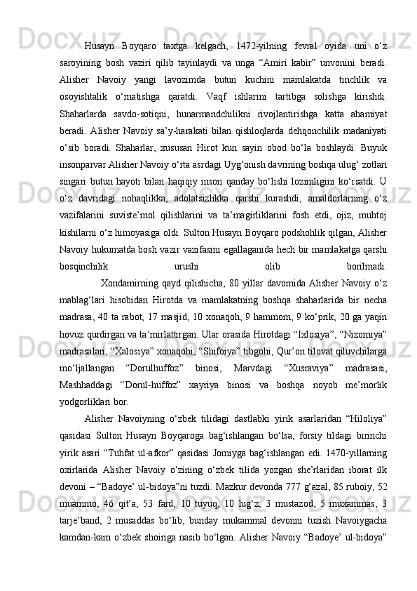 Husayn   Boyqaro   taxtga   kelgach,   1472-yilning   fevral   oyida   uni   o‘z
saroyining   bosh   vaziri   qilib   tayinlaydi   va   unga   “Amiri   kabir”   unvonini   beradi.
Alisher   Navoiy   yangi   lavozimda   butun   kuchini   mamlakatda   tinchlik   va
osoyishtalik   o‘rnatishga   qaratdi.   Vaqf   ishlarini   tartibga   solishga   kirishdi.
Shaharlarda   savdo-sotiqni,   hunarmandchilikni   rivojlantirishga   katta   ahamiyat
beradi.   Alisher   Navoiy   sa’y-harakati   bilan   qishloqlarda   dehqonchilik   madaniyati
o‘sib   boradi.   Shaharlar,   xususan   Hirot   kun   sayin   obod   bo‘la   boshlaydi.   Buyuk
insonparvar Alisher Navoiy o‘rta asrdagi Uyg‘onish davrining boshqa ulug‘ zotlari
singari   butun   hayoti   bilan   haqiqiy   inson   qanday   bo‘lishi   lozimligini   ko‘rsatdi.   U
o‘z   davridagi   nohaqlikka,   adolatsizlikka   qarshi   kurashdi,   amaldorlarning   o‘z
vazifalarini   suviste’mol   qilishlarini   va   ta’magirliklarini   fosh   etdi,   ojiz,   muhtoj
kishilarni o‘z himoyasiga oldi. Sulton Husayn Boyqaro podshohlik qilgan, Alisher
Navoiy hukumatda bosh vazir vazifasini egallaganida hech bir mamlakatga qarshi
bosqinchilik   urushi   olib   borilmadi.
                      Xondamirning   qayd   qilishicha,   80   yillar   davomida   Alisher   Navoiy   o‘z
mablag‘lari   hisobidan   Hirotda   va   mamlakatning   boshqa   shaharlarida   bir   necha
madrasa,  40 ta rabot, 17 masjid, 10 xonaqoh, 9 hammom, 9 ko‘prik, 20 ga yaqin
hovuz qurdirgan va ta’mirlattirgan. Ular orasida Hirotdagi “Ixlosiya”, “Nizomiya”
madrasalari, “Xalosiya” xonaqohi, “Shifoiya” tibgohi, Qur’on tilovat qiluvchilarga
mo‘ljallangan   “Dorulhuffoz”   binosi,   Marvdagi   “Xusraviya”   madrasasi,
Mashhaddagi   “Dorul-huffoz”   xayriya   binosi   va   boshqa   noyob   me’morlik
yodgorliklari bor.
Alisher   Navoiyning   o‘zbek   tilidagi   dastlabki   yirik   asarlaridan   “Hiloliya”
qasidasi   Sulton   Husayn   Boyqaroga   bag‘ishlangan   bo‘lsa,   forsiy   tildagi   birinchi
yirik   asari   “Tuhfat   ul-afkor”   qasidasi   Jomiyga   bag‘ishlangan   edi.   1470-yillarning
oxirlarida   Alisher   Navoiy   o‘zining   o‘zbek   tilida   yozgan   she’rlaridan   iborat   ilk
devoni – “Badoye’ ul-bidoya”ni tuzdi. Mazkur devonda 777 g‘azal, 85 ruboiy, 52
muammo,   46   qit’a,   53   fard,   10   tuyuq,   10   lug‘z,   3   mustazod,   5   muxammas,   3
tarje’band,   2   musaddas   bo‘lib,   bunday   mukammal   devonni   tuzish   Navoiygacha
kamdan-kam  o‘zbek  shoiriga nasib  bo‘lgan. Alisher  Navoiy  “Badoye’   ul-bidoya” 