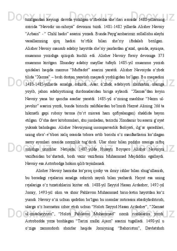 tuzilgandan   keyingi   davrda   yozilgan   o‘zbekcha   she’rlari   asosida   1480-yillarning
oxirida   “Navodir   un-nihoya”   devonini   tuzdi.   1481-1482   yillarda   Alisher   Navoiy
“ А rbain” - “ Chihl hadis” asarini yozadi. Bunda Payg‘ambarimiz sollallohu alayhi
vasallamning   qirq   hadisi   to‘rtlik   bilan   she’riy   ifodalab   berilgan.  
Alisher Navoiy mansub adabiy hayotda she’riy janrlardan g‘azal, qasida, ayniqsa,
muammo   yozishga   qiziqish   kuchli   edi.   Alisher   Navoiy   forsiy   devoniga   373
muammo   kiritgan.   Shunday   adabiy   mayllar   tufayli   1485-yil   muammo   yozish
qoidalari   haqida   maxsus   “Mufradot”   asarini   yaratdi.   Alisher   Navoiyda   o‘zbek
tilida “Xamsa” – besh doston yaratish maqsadi yoshligidan bo‘lgan. Bu maqsadini
1483-1485-yillarda   amalga   oshirdi.   Asar   o‘zbek   adabiyoti   shuhratini   olamga
yoyib,   jahon   adabiyotining   durdonalaridan   biriga   aylandi.   “Xamsa”dan   keyin
Navoiy   yana   bir   qancha   asarlar   yaratdi.   1485-yil   o‘zining   mashhur   “Nazm   ul-
javohir” asarini yozdi, bunda birinchi xalifalardan bo‘lmish Hazrat Alining 266 ta
hikmatli   gapi   ruboiy   tarona   (to‘rt   misrasi   ham   qofiyalangan)   shaklida   bayon
etilgan. O‘sha davr kitobxonlari, shu jumladan, tarixchi Xondamir bu asarni g‘oyat
yuksak   baholagan.   Alisher   Navoiyning   insonparvarlik   faoliyati,   ilg‘or   qarashlari,
uning   obro‘-e’tibori   xalq   orasida   tobora   ortib   borishi   o‘z   manfaatlarini   ko‘zlagan
saroy   ayonlari   orasida   norozilik   tug‘dirdi.   Ular   shoir   bilan   podsho   orasiga   nifoq
solishga   urindilar.   Natijada,   1487-yilda   Husayn   Boyqaro   Alisher   Navoiyni
vazifasidan   bo‘shatadi,   bosh   vazir   vazifasini   Muhammad   Majdiddin   egallaydi.
Navoiy esa Astrobodga hokim qilib tayinlanadi.
Alisher   Navoiy  hamisha   ko‘proq  ijodiy  va  ilmiy  ishlar   bilan   shug‘ullanish,
bu   boradagi   rejalarini   amalga   oshirish   xayoli   bilan   yashardi.   Hayot   esa   uning
rejalariga   o‘z   tuzatishlarini   kiritar   edi.   1488-yil   Sayyid  Hasan   Ardasher,   1492-yil
Jomiy,   1493-yil   olim   va   shoir   Pahlavon   Muhammad   birin-ketin   hayotdan   ko‘z
yumdi. Navoiy o‘zi uchun qadrdon bo‘lgan bu insonlar xotirasini abadiylashtirish,
ularga o‘z hurmatini izhor etish uchun “Holoti Sayyid Hasan Ardasher”, “Xamsat
ul-mutahayyirin”,   “Holoti   Pahlavon   Muhammad”   nomli   risolalarini   yozdi.
Astrobodda   yoza   boshlagan   “Tarixi   mulki   Ajam”   asarini   tugalladi.   1490-yil   u
o‘ziga   zamondosh   shoirlar   haqida   Jomiyning   “Bahoriston”,   Davlatshoh 