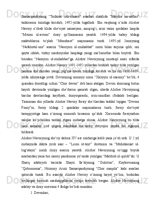 Samarqandiyning   “Tazkirat   ush-shuaro”   asarlari   shaklida   “Majolis   un-nafois”
tazkirasini   tuzishga   kirishib,   1492-yilda   tugalladi.   Shu   vaqtning   o‘zida   Alisher
Navoiy   o‘zbek   tilida   she’riyat   nazariyasi,   aniqrog‘i,   aruz   vazni   qoidalari   haqida
“Mezon   ul-avzon”   ilmiy   qo‘llanmasini   yaratdi.   1494-yilda   turkiy   tildagi
maktublarini   to‘plab   “Munshaot”   majmuasini   tuzdi.   1495-yil   Jomiyning
“Nafahotul-uns”   asarini   “Nasoyim   ul-muhabbat”   nomi   bilan   tarjima   qilib,   uni
qayta   ishlab,   turkiy   mashoyixlar   haqidagi   yangi   ma’lumotlar   bilan   boyitdi.   Shu
boisdan   “Nasoyim   ul-muhabbat”ga   Alisher   Navoiyning   mustaqil   asari   sifatida
qarash mumkin. Alisher Navoiy 1491-1492-yillardan boshlab turkiy tilda yozilgan
hamma   she’rlaridan   yangi,   yig‘ma   devon   tuzishga   kirishdi   va   bu   ish   1498-1499-
yilda   nihoyasiga   yetdi.   Devonning   umumiy   nomi   “Xazoyin   ul-maoniy”   bo‘lib,   4
qismdan  iboratligi   uchun “Chor   devon”  deb ham  atalgan.  Devon  shoirning butun
hayoti   davomida   yozilgan   she’rlarini   qamrab   olgan,   ularda   Alisher   Navoiyning
barcha   davrlaridagi   kayfiyati,   dunyoqarashi,   orzu-umidlari   ifodalab   berilgan.
Taxminan shu yillarda Alisher  Navoiy forsiy she’rlaridan tashkil  topgan “Devoni
Foniy”ni,   forsiy   tildagi   2   qasidalar   majmualarini   tuzib,   forsiy   she’riyat
taraqqiyotiga   ham   o‘zining   munosib   hissasini   qo‘shdi.   Xurosonda   forsiyzabon
xalqlar   ko‘pchilikni   tashkil   etgani   inobatga   olinsa,   Alisher   Navoiyning   bu   tilda
ham   samarali   ijod   qilgani   mamlakat   ma’naviy   ehtiyojini   yaxshi   his   etganini
bildiradi.
Alisher Navoiyning she’riy dahosi XV asr oxirlariga kelib yana jo‘sh urdi. U 2 yil
mobaynida   ikkita   yirik   asar   –   “Lison   ut-tayr”   dostonini   va   “Muhokamat   ul-
lug‘atayn”   nomli   ilmiy   asarini   yaratdi.   Alisher   Navoiyning   so‘nggi   buyuk
asarlaridan yana biri nasriy pandnoma yo‘sinda yozilgan “Mahbub ul-qulub”dir. U
Sharq   adabiyoti   tarixida   Shayx   Sa’diyning   “Guliston”,   Kaykovusning
“Qobusnoma”,   Nizomiy   Aruzi   Samarqandiyning   “Chor   maqola”   kabi   asarlari
qatorida   turadi.   Bu   asarida   Alisher   Navoiy   o‘zining   hayot   yo‘lini,   boshidan
kechirgan   turmush   mashaqqatlarini   yorqin   tasvirlab   bergan.   Alisher   Navoiyning
adabiy va ilmiy merosini 4 faslga bo‘lish mumkin: 
1. Devonlari;  