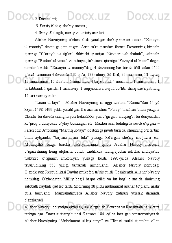 2. Dostonlari;
 3. Forsiy tildagi she’riy merosi; 
4. Ilmiy-filologik, nasriy va tarixiy asarlari.
Alisher   Navoiyning   o‘zbek   tilida   yaratgan   she’riy   merosi   asosan   “Xazoyin
ul-maoniy”   devoniga   jamlangan.   Asar   to‘rt   qismdan   iborat.   Devonning   birinchi
qismiga   “G aroyib   us-sig‘ar”,   ikkinchi   qismiga   “Navodir   ush-shabob”,   uchinchiʻ
qismiga “Badoe’ ul-vasat” va nihoyat, to‘rtinchi qismiga “Favoyid ul-kibor” degan
nomlar   berildi.   “Xazoyin   ul-maoniy”dagi   4   devonning  har   birida   650  tadan   2600
g‘azal, umuman 4 devonda 210 qit’a, 133 ruboiy, 86 fard, 52 muammo, 13 tuyuq,
10 muxammas, 10 chiston, 5 musaddas, 4 tarje’band, 4 mustazod, 1 musamman, 1
tarkibband, 1 qasida, 1 masnaviy, 1 soqiynoma mavjud bo‘lib, sharq she’riyatining
16 turi namoyondir.
“Lison   ut-tayr”   –   Alisher   Navoiyning   so‘nggi   dostoni   “Xamsa”dan   14   yil
keyin 1498-1499-yilda yaratilgan. Bu asarini shoir “Foniy” taxallusi bilan yozgan.
Chunki bu davrda uning hayoti keksalikka yuz o‘girgan, aniqrog‘i, bu dunyosidan
ko‘proq u dunyosini o‘ylay boshlagan edi. Mazkur asar bolaligida sevib o‘qigani –
Farididdin Attorning “Mantiq ut-tayr” dostoniga javob tarzida, shoirning o‘z ta’biri
bilan   aytganda,   “tarjima   rasmi   bila”   yuzaga   keltirgan   she’riy   mo jizasi   edi.	
ʻ
Mustaqillik   bizga   barcha   qadriyatlarimiz   qatori   Alisher   Navoiy   merosini
o‘rganishning   keng   ufqlarini   ochdi.   Endilikda   uning   ijodini   aslicha,   mohiyatini
tushunib   o‘rganish   imkoniyati   yuzaga   keldi.   1991-yilda   Alisher   Navoiy
tavalludining   550   yilligi   tantanali   nishonlandi.   Alisher   Navoiy   nomidagi
O‘zbekiston Respublikasi Davlat mukofoti ta’sis etildi. Toshkentda Alisher Navoiy
nomidagi   O‘zbekiston   Milliy   bog‘i   barpo   etildi   va   bu   bog‘   o‘rtasida   shoirning
salobatli haykali qad ko‘tardi. Shoirning 20 jildli mukammal asarlar to‘plami nashr
etila   boshlandi.   Mamlakatimizda   Alisher   Navoiy   xotirasi   yuksak   darajada
e’zozlanadi.
Alisher Navoiy ijodiyotiga qiziqish, uni o‘rganish Yevropa va Rossiyada ham katta
tarixga   ega.   Fransuz   sharqshunosi   Katrmer   1841-yilda   bosilgan   xrestomatiyasida
Alisher   Navoiyning   “Muhokamat   ul-lug‘atayn”   va   “Tarixi   mulki   Ajam”ini   e’lon 