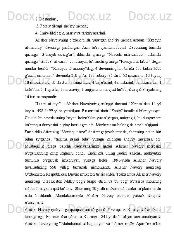 2. Dostonlari;
 3. Forsiy tildagi she’riy merosi; 
4. Ilmiy-filologik, nasriy va tarixiy asarlari.
Alisher   Navoiyning   o‘zbek   tilida   yaratgan   she’riy   merosi   asosan   “Xazoyin
ul-maoniy”   devoniga   jamlangan.   Asar   to‘rt   qismdan   iborat.   Devonning   birinchi
qismiga   “G aroyib   us-sig‘ar”,   ikkinchi   qismiga   “Navodir   ush-shabob”,   uchinchiʻ
qismiga “Badoe’ ul-vasat” va nihoyat, to‘rtinchi qismiga “Favoyid ul-kibor” degan
nomlar   berildi.   “Xazoyin   ul-maoniy”dagi   4   devonning  har   birida   650  tadan   2600
g‘azal, umuman 4 devonda 210 qit’a, 133 ruboiy, 86 fard, 52 muammo, 13 tuyuq,
10 muxammas, 10 chiston, 5 musaddas, 4 tarje’band, 4 mustazod, 1 musamman, 1
tarkibband, 1 qasida, 1 masnaviy, 1 soqiynoma mavjud bo‘lib, sharq she’riyatining
16 turi namoyondir.
“Lison   ut-tayr”   –   Alisher   Navoiyning   so‘nggi   dostoni   “Xamsa”dan   14   yil
keyin 1498-1499-yilda yaratilgan. Bu asarini shoir “Foniy” taxallusi bilan yozgan.
Chunki bu davrda uning hayoti keksalikka yuz o‘girgan, aniqrog‘i, bu dunyosidan
ko‘proq u dunyosini o‘ylay boshlagan edi. Mazkur asar bolaligida sevib o‘qigani –
Farididdin Attorning “Mantiq ut-tayr” dostoniga javob tarzida, shoirning o‘z ta’biri
bilan   aytganda,   “tarjima   rasmi   bila”   yuzaga   keltirgan   she’riy   mo jizasi   edi.	
ʻ
Mustaqillik   bizga   barcha   qadriyatlarimiz   qatori   Alisher   Navoiy   merosini
o‘rganishning   keng   ufqlarini   ochdi.   Endilikda   uning   ijodini   aslicha,   mohiyatini
tushunib   o‘rganish   imkoniyati   yuzaga   keldi.   1991-yilda   Alisher   Navoiy
tavalludining   550   yilligi   tantanali   nishonlandi.   Alisher   Navoiy   nomidagi
O‘zbekiston Respublikasi Davlat mukofoti ta’sis etildi. Toshkentda Alisher Navoiy
nomidagi   O‘zbekiston   Milliy   bog‘i   barpo   etildi   va   bu   bog‘   o‘rtasida   shoirning
salobatli haykali qad ko‘tardi. Shoirning 20 jildli mukammal asarlar to‘plami nashr
etila   boshlandi.   Mamlakatimizda   Alisher   Navoiy   xotirasi   yuksak   darajada
e’zozlanadi.
Alisher Navoiy ijodiyotiga qiziqish, uni o‘rganish Yevropa va Rossiyada ham katta
tarixga   ega.   Fransuz   sharqshunosi   Katrmer   1841-yilda   bosilgan   xrestomatiyasida
Alisher   Navoiyning   “Muhokamat   ul-lug‘atayn”   va   “Tarixi   mulki   Ajam”ini   e’lon