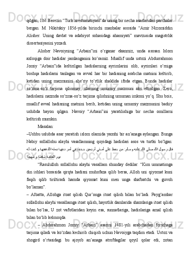 qilgan, I.N. Berezin “Turk xrestomatiyasi”da uning bir necha asarlaridan parchalar
bergan.   M.   Nikitskiy   1856-yilda   birinchi   manbalar   asosida   “Amir   Nizomiddin
Alisher.   Uning   davlat   va   adabiyot   sohasidagi   ahamiyati”   mavzusida   magistrlik
dissertasiyasini yozadi.
Alisher   Navoiyning   “ А rbain”ini   o‘rganar   ekanmiz,   unda   asosan   Islom
axloqiga   doir   hadislar   jamlanganini   ko‘ramiz.   Muallif   unda   ustozi   Abdurrahmon
Jomiy   “ А rbain”ida   keltirilgan   hadislarning   ayrimlarini   olib,   ayrimlari   o‘rniga
boshqa   hadislarni   tanlagan   va   avval   har   bir   hadisning   arabcha   matnini   keltirib,
ketidan   uning   mazmunini   she’riy   to‘rtlik   shaklida   ifoda   etgan.   Bunda   hadislar
so‘zma-so‘z   tarjima   qilinmay,   ularning   umumiy   mazmuni   aks   ettirilgan.   Zero,
hadislarni nazmda so‘zma-so‘z tarjima qilishning umuman imkoni yo‘q. Shu bois,
muallif   avval   hadisning   matnini   berib,   ketidan   uning   umumiy   mazmunini   badiiy
uslubda   bayon   qilgan.   Navoiy   “ А rbain”ini   yaratilishiga   bir   necha   omillarni
keltirish mumkin. 
Masalan:
–Ushbu uslubda asar yaratish islom olamida yaxshi bir an’anaga aylangan. Bunga
Nabiy   sollallohu   alayhi   vasallamning   quyidagi   hadislari   asos   va   turtki   bo‘lgan:
لاق لوسر للها ىلص للها هيلع مل^^سو :نم ظفح ىلع يت	^^مأ نيعبرأ اثيد	^^ح يف رمأ اهنيد هثعب للها اهيقف و تنك هل
موي ةمايقلا ا	
ًعفاش و ا	ًديهش
“Rasululloh   sollallohu   alayhi   vasallam   shunday   dedilar:   “Kim   ummatimga
din   ishlari   borasida   qirqta   hadisni   muhofaza   qilib   bersa,   Alloh   uni   qiyomat   kuni
faqih   qilib   tiriltiradi   hamda   qiyomat   kuni   men   unga   shafoatchi   va   guvoh
bo‘laman”.
–   Albatta,   Allohga   itoat   qilish   Qur’onga   itoat   qilish   bilan   bo‘ladi.   Payg‘ambar
sollallohu alayhi vasallamga itoat qilish, hayotlik damlarida shaxslariga itoat qilish
bilan   bo‘lsa,   U   zot   vafotlaridan   keyin   esa,   sunnatlariga,   hadislariga   amal   qilish
bilan bo‘lib kelmoqda.
–   Abdurahmon   Jomiy   “ А rbain”   asarini   1481-yili   arabchadan   forschaga
tarjima qiladi va ko‘zdan kechirib chiqish uchun Navoiyga taqdim etadi. Ustoz va
shogird   o‘rtasidagi   bu   ajoyib   an’anaga   atrofdagilar   qoyil   qolar   edi,   zotan
