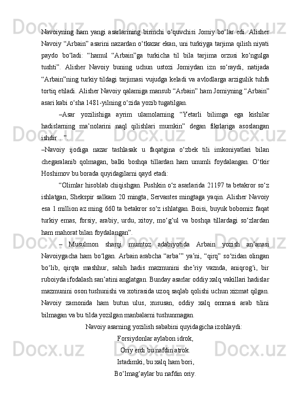 Navoiyning   ham   yangi   asarlarining   birinchi   o‘quvchisi   Jomiy   bo‘lar   edi.   Alisher
Navoiy “ А rbain” asarini nazardan o‘tkazar ekan, uni turkiyga tarjima qilish niyati
paydo   bo‘ladi:   “hamul   “ А rbain”ga   turkicha   til   bila   tarjima   orzusi   ko‘ngulga
tushti”.   Alisher   Navoiy   buning   uchun   ustozi   Jomiydan   izn   so‘raydi,   natijada
“ А rbain”ning turkiy tildagi tarjimasi  vujudga keladi  va avlodlarga arzigulik tuhfa
tortiq etiladi. Alisher Navoiy qalamiga mansub “ А rbain” ham Jomiyning “ А rbain”
asari kabi o‘sha 1481-yilning o‘zida yozib tugatilgan.
–Asar   yozilishiga   ayrim   ulamolarning   “Yetarli   bilimga   ega   kishilar
hadislarning   ma’nolarini   naql   qilishlari   mumkin”   degan   fikrlariga   asoslangan
ishdir…”.
–Navoiy   ijodiga   nazar   tashlasak   u   faqatgina   o‘zbek   tili   imkoniyatlari   bilan
chegaralanib   qolmagan,   balki   boshqa   tillardan   ham   unumli   foydalangan.   O‘tkir
Hoshimov bu borada quyidagilarni qayd etadi:
“Olimlar hisoblab chiqishgan. Pushkin o‘z asarlarida 21197 ta betakror so‘z
ishlatgan,  Shekspir  salkam  20  mingta,  Servantes  mingtaga  yaqin.  Alisher   Navoiy
esa 1 million az ming 660 ta betakror so‘z ishlatgan. Boisi, buyuk bobomiz faqat
turkiy   emas,   forsiy,   arabiy,   urdu,   xitoy,   mo‘g‘ul   va   boshqa   tillardagi   so‘zlardan
ham mahorat bilan foydalangan”.
–   Musulmon   sharqi   mumtoz   adabiyotida   А rbain   yozish   an anasiʼ
Navoiygacha ham  bo lgan.  	
ʻ А rbain arabcha “arba ” ya ni, “qirq” so zidan olingan	ʼ ʼ ʻ
bo lib,   qirqta   mashhur,   sahih   hadis   mazmunini   she riy   vaznda,   aniqrog i,   bir	
ʻ ʼ ʻ
ruboiyda ifodalash san atini anglatgan. Bunday asarlar oddiy xalq vakillari hadislar	
ʼ
mazmunini oson tushunishi va xotirasida uzoq saqlab qolishi uchun xizmat qilgan.
Navoiy   zamonida   ham   butun   ulus,   xususan,   oddiy   xalq   ommasi   arab   tilini
bilmagan va bu tilda yozilgan manbalarni tushunmagan.  
Navoiy asarning yozilish sababini quyidagicha izohlaydi:
Forsiydonlar aylabon idrok,
Oriy erdi bu nafdin atrok.
Istadimki, bu xalq ham bori,
Bo‘lmag‘aylar bu nafdin oriy. 