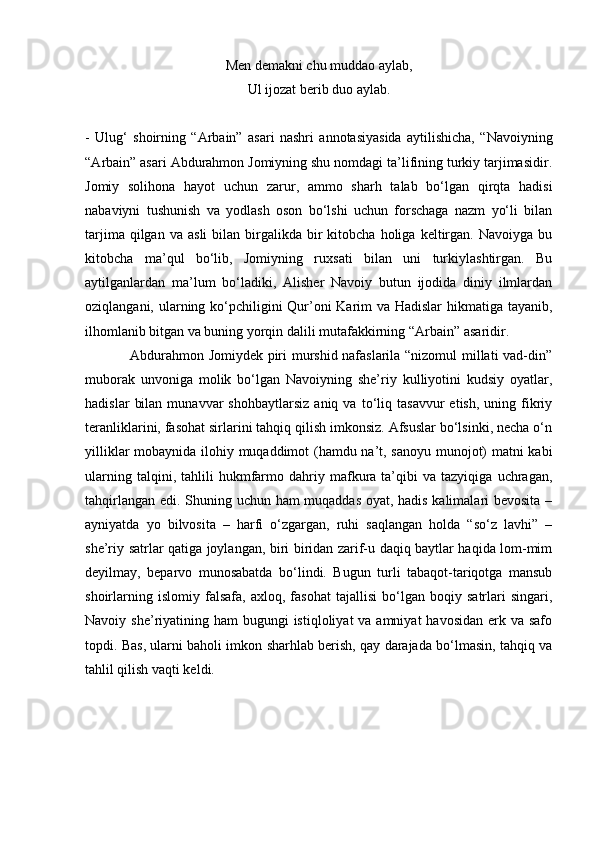 Men demakni chu muddao aylab,
Ul ijozat berib duo aylab.
-   Ulug‘   shoirning   “ А rbain”   asari   nashri   annotasiyasida   aytilishicha,   “Navoiyning
“ А rbain” asari Abdurahmon Jomiyning shu nomdagi ta’lifining turkiy tarjimasidir.
Jomiy   solihona   hayot   uchun   zarur,   ammo   sharh   talab   bo‘lgan   qirqta   hadisi
nabaviyni   tushunish   va   yodlash   oson   bo‘lshi   uchun   forschaga   nazm   yo‘li   bilan
tarjima  qilgan  va   asli  bilan  birgalikda  bir  kitobcha  holiga  keltirgan.  Navoiyga  bu
kitobcha   ma’qul   bo‘lib,   Jomiyning   ruxsati   bilan   uni   turkiylashtirgan.   Bu
aytilganlardan   ma’lum   bo‘ladiki,   Alisher   Navoiy   butun   ijodida   diniy   ilmlardan
oziqlangani, ularning ko‘pchiligini Qur’oni  Karim va Hadislar  hikmatiga tayanib,
ilhomlanib bitgan va buning yorqin dalili mutafakkirning “ А rbain” asaridir.
   Abdurahmon Jomiydek piri murshid nafaslarila “nizomul  millati vad-din”
muborak   unvoniga   molik   bo‘lgan   Navoiyning   she’riy   kulliyotini   kudsiy   oyatlar,
hadislar   bilan   munavvar   shohbaytlarsiz   aniq  va   to‘liq   tasavvur   etish,   uning  fikriy
teranliklarini, fasohat sirlarini tahqiq qilish imkonsiz. Afsuslar bo‘lsinki, necha o‘n
yilliklar mobaynida ilohiy muqaddimot (hamdu na’t, sanoyu munojot) matni kabi
ularning   talqini,  tahlili   hukmfarmo  dahriy  mafkura  ta’qibi   va   tazyiqiga   uchragan,
tahqirlangan edi. Shuning uchun ham muqaddas oyat, hadis kalimalari bevosita –
ayniyatda   yo   bilvosita   –   harfi   o‘zgargan,   ruhi   saqlangan   holda   “so‘z   lavhi”   –
she’riy satrlar qatiga joylangan, biri biridan zarif-u daqiq baytlar haqida lom-mim
deyilmay,   beparvo   munosabatda   bo‘lindi.   Bugun   turli   tabaqot-tariqotga   mansub
shoirlarning   islomiy   falsafa,   axloq,   fasohat   tajallisi   bo‘lgan   boqiy   satrlari   singari,
Navoiy she’riyatining ham  bugungi  istiqloliyat  va amniyat  havosidan  erk va  safo
topdi. Bas, ularni baholi imkon sharhlab berish, qay darajada bo‘lmasin, tahqiq va
tahlil qilish vaqti keldi.   