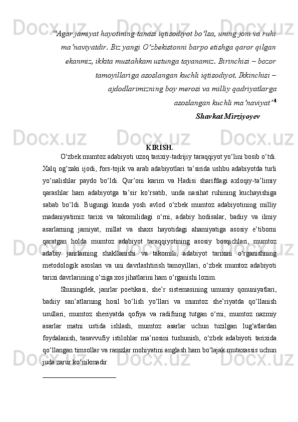 “Agar jamiyat hayotining tanasi iqtisodiyot bo‘lsa, uning joni va ruhi
ma’naviyatdir. Biz yangi O‘zbekistonni barpo etishga qaror qilgan
ekanmiz, ikkita mustahkam ustunga tayanamiz. Birinchisi – bozor
tamoyillariga asoslangan kuchli iqtisodiyot. Ikkinchisi –
ajdodlarimizning boy merosi va milliy qadriyatlarga 
asoslangan kuchli ma’naviyat” 1 
                                                                               Shavkat Mirziyoyev  
KIRISH.
O‘zbek mumtoz adabiyoti uzoq tarixiy-tadrijiy taraqqiyot yo‘lini bosib o‘tdi.
Xalq og‘zaki  ijodi, fors-tojik va arab  adabiyotlari  ta’sirida ushbu  adabiyotda turli
yo‘nalishlar   paydo   bo‘ldi.   Qur’oni   karim   va   Hadisi   sharifdagi   axloqiy-ta’limiy
qarashlar   ham   adabiyotga   ta’sir   ko‘rsatib,   unda   nasihat   ruhining   kuchayishiga
sabab   bo‘ldi.   Bugungi   kunda   yosh   avlod   o‘zbek   mumtoz   adabiyotining   milliy
madaniyatimiz   tarixi   va   takomilidagi   o‘rni,   adabiy   hodisalar,   badiiy   va   ilmiy
asarlarning   jamiyat,   millat   va   shaxs   hayotidagi   ahamiyatiga   asosiy   e’tiborni
qaratgan   holda   mumtoz   adabiyot   taraqqiyotining   asosiy   bosqichlari,   mumtoz
adabiy   janrlarning   shakllanishi   va   takomili,   adabiyot   tarixini   o‘rganishning
metodologik   asoslari   va   uni   davrlashtirish   tamoyillari,   o‘zbek   mumtoz   adabiyoti
tarixi davrlarining o‘ziga xos jihatlarini ham o‘rganishi lozim.  
Shuningdek,   janrlar   poetikasi,   she’r   sistemasining   umumiy   qonuniyatlari,
badiiy   san’atlarning   hosil   bo‘lish   yo‘llari   va   mumtoz   she’riyatda   qo‘llanish
usullari,   mumtoz   sheriyatda   qofiya   va   radifning   tutgan   o‘rni,   mumtoz   nazmiy
asarlar   matni   ustida   ishlash,   mumtoz   asarlar   uchun   tuzilgan   lug‘atlardan
foydalanish,   tasavvufiy   istilohlar   ma’nosini   tushunish,   o‘zbek   adabiyoti   tarixida
qo‘llangan timsollar va ramzlar mohiyatini anglash ham bo‘lajak mutaxassis uchun
juda zarur ko‘nikmadir. 
_____________________  