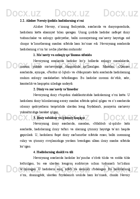 2.2. Alisher   Navoiy ijodida hadislarning o‘rni
Alisher   Navoiy,   o‘zining   faoliyatida,   asarlarida   va   dunyoqarashida,
hadislarni   katta   ahamiyat   bilan   qaragan.   Uning   ijodida   hadislar   nafaqat   diniy
tushunchalar   va   axloqiy   qadriyatlar,   balki   insoniyatning   ma’naviy   hayotiga   oid
chuqur   ta’limotlarning   manbai   sifatida   ham   ko‘rinar   edi.   Navoiyning   asarlarida
hadislarning o‘rni bir necha jihatdan muhimdir:
1. Ma’naviy va axloqiy qo‘llanma sifatida
Navoiyning   asarlarida   hadislar   ko‘p   hollarda   axloqiy   masalalarda,
insonni   yuksak   ma'naviyatga   chaqirishda   qo‘llanilgan.   Masalan,   «Xamsa»
asarlarida, ayniqsa, «Fardus ul-Iqbol» va «Maqomat» kabi asarlarida hadislarning
muhim   axloqiy   maslahatlari   ta'kidlangan.   Bu   hadislar   insonni   do‘stlik,   sabr,
kamtarlik va haqiqatni izlashga undaydi.
2. Diniy va ma’naviy ta’limotlar
Navoiyning   diniy   e'tiqodini   shakllantirishda   hadislarning   o‘rni   katta.   U
hadislarni diniy bilimlarining asosiy manbai sifatida qabul qilgan va o‘z asarlarida
islomiy   qadriyatlarni   tarqatishda   ulardan   keng   foydalanib,   jamiyatni   ma'naviy
yuksaltirishga harakat qilgan.
3. Ilmiy tafakkur va ijtimoiy haqiqat
Navoiyning   ilmiy   asarlarida,   masalan,   «Mahbub   ul-qulub»   kabi
asarlarda,   hadislarning   ilmiy   tafsiri   va   ularning   ijtimoiy   hayotga   ta’siri   haqida
gapiriladi.   U,   hadislarni   faqat   diniy   ma'lumotlar   sifatida   emas,   balki   insonning
ruhiy   va   ijtimoiy   rivojlanishiga   yordam   beradigan   ulkan   ilmiy   manba   sifatida
ko‘rgan.
4. Hadislarning shakli va tili
Navoiyning   asarlarida   hadislar   ko‘pincha   o‘zbek   tilida   va   sodda   tilda
keltirilgan,   bu   esa   ulardan   kengroq   auditoriya   uchun   tushunarli   bo‘lishini
ta’minlagan.   U   hadislarni   aniq,   sifatli   va   samimiy   ifodalagan.   Bu   hadislarning
o‘rni,   shuningdek,   ulardan   foydalanish   usulida   ham   ko‘rinadi,   chunki   Navoiy 