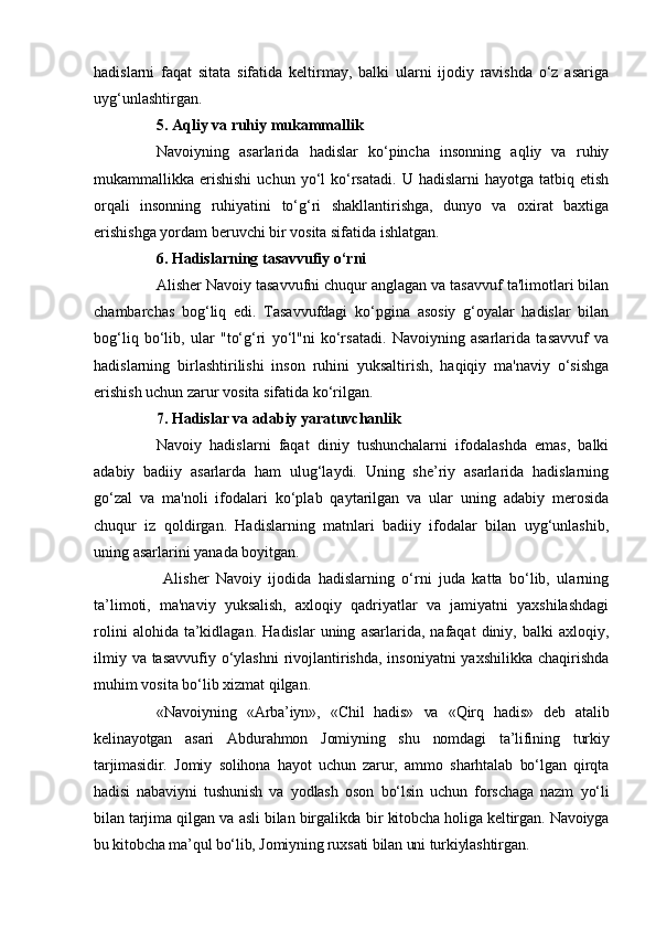hadislarni   faqat   sitata   sifatida   keltirmay,   balki   ularni   ijodiy   ravishda   o‘z   asariga
uyg‘unlashtirgan.
5. Aqliy va ruhiy mukammallik
Navoiyning   asarlarida   hadislar   ko‘pincha   insonning   aqliy   va   ruhiy
mukammallikka  erishishi  uchun  yo‘l   ko‘rsatadi.   U  hadislarni  hayotga  tatbiq  etish
orqali   insonning   ruhiyatini   to‘g‘ri   shakllantirishga,   dunyo   va   oxirat   baxtiga
erishishga yordam beruvchi bir vosita sifatida ishlatgan.
6. Hadislarning tasavvufiy o‘rni
Alisher Navoiy tasavvufni chuqur anglagan va tasavvuf ta'limotlari bilan
chambarchas   bog‘liq   edi.   Tasavvufdagi   ko‘pgina   asosiy   g‘oyalar   hadislar   bilan
bog‘liq   bo‘lib,   ular   "to‘g‘ri   yo‘l"ni   ko‘rsatadi.   Navoiyning   asarlarida   tasavvuf   va
hadislarning   birlashtirilishi   inson   ruhini   yuksaltirish,   haqiqiy   ma'naviy   o‘sishga
erishish uchun zarur vosita sifatida ko‘rilgan.
7. Hadislar va adabiy yaratuvchanlik
Navoiy   hadislarni   faqat   diniy   tushunchalarni   ifodalashda   emas,   balki
adabiy   badiiy   asarlarda   ham   ulug‘laydi.   Uning   she’riy   asarlarida   hadislarning
go‘zal   va   ma'noli   ifodalari   ko‘plab   qaytarilgan   va   ular   uning   adabiy   merosida
chuqur   iz   qoldirgan.   Hadislarning   matnlari   badiiy   ifodalar   bilan   uyg‘unlashib,
uning asarlarini yanada boyitgan.
  Alisher   Navoiy   ijodida   hadislarning   o‘rni   juda   katta   bo‘lib,   ularning
ta’limoti,   ma'naviy   yuksalish,   axloqiy   qadriyatlar   va   jamiyatni   yaxshilashdagi
rolini   alohida  ta’kidlagan.   Hadislar   uning   asarlarida,   nafaqat   diniy,  balki   axloqiy,
ilmiy va tasavvufiy o‘ylashni  rivojlantirishda, insoniyatni  yaxshilikka chaqirishda
muhim vosita bo‘lib xizmat qilgan.
      «Navoiyning   «Arba’iyn»,   «Chil   hadis»   va   «Qirq   hadis»   deb   atalib
kelinayotgan   asari   Abdurahmon   Jomiyning   shu   nomdagi   ta’lifining   turkiy
tarjimasidir.   Jomiy   solihona   hayot   uchun   zarur,   ammo   sharhtalab   bo‘lgan   qirqta
hadisi   nabaviyni   tushunish   va   yodlash   oson   bo‘lsin   uchun   forschaga   nazm   yo‘li
bilan tarjima qilgan va asli bilan birgalikda bir kitobcha holiga keltirgan. Navoiyga
bu kitobcha ma’qul bo‘lib, Jomiyning ruxsati bilan uni turkiylashtirgan. 