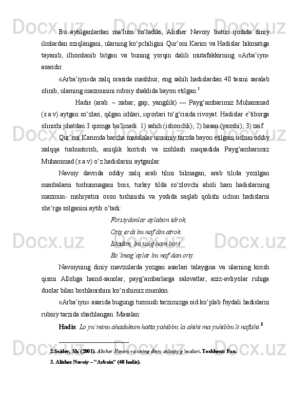 Bu   aytilganlardan   ma’lum   bo‘ladiki,   Alisher   Navoiy   butun   ijodida   diniy
ilmlardan oziqlangani, ularning ko‘pchiligini Qur’oni Karim va Hadislar hikmatiga
tayanib,   ilhomlanib   bitgan   va   buning   yorqin   dalili   mutafakkirning   «Arba’iyn»
asaridir.
«Arba’iyn»da   xalq  orasida   mashhur,   eng   sahih   hadislardan   40  tasini   saralab
olinib, ularning mazmunini ruboiy shaklida bayon etilgan. 2
                  Hadis   (arab.   –   xabar,   gap,   yangilik)   —   Payg‘ambarimiz   Muhammad
(s.a.v) aytgan so‘zlari, qilgan ishlari, iqrorlari to‘g‘risida rivoyat. Hadislar e’tiborga
olinishi jihatdan 3 qismga bo‘linadi: 1) sahih (ishonchli); 2) hasan (yaxshi); 3) zaif.
Qur’oni Karimda barcha masalalar umumiy tarzda bayon etilgani uchun oddiy
xalqqa   tushuntirish,   aniqlik   kiritish   va   izohlash   maqsadida   Payg‘ambarimiz
Muhammad (s.a.v) o‘z hadislarini aytganlar.
Navoiy   davrida   oddiy   xalq   arab   tilini   bilmagan,   arab   tilida   yozilgan
manbalarni   tushunmagani   bois,   turkiy   tilda   so‘zlovchi   aholi   ham   hadislarning
mazmun-   mohiyatini   oson   tushinishi   va   yodida   saqlab   qolishi   uchun   hadislarni
she’rga solganini aytib o‘tadi:  
Forsiydonlar aylabon idrok,
Oriy erdi bu naf’din atrok.
Istadim, bu xalq ham bori  
Bo‘lmag‘aylar bu naf’dan oriy.
Navoiyning   diniy   mavzularda   yozgan   asarlari   talaygina   va   ularning   kirish
qismi   Allohga   hamd-sanolar,   payg‘ambarlarga   salovatlar,   aziz-avliyolar   ruhiga
duolar bilan boshlanishini ko‘rishimiz mumkin.
«Arba’iyn» asarida bugungi turmush tarzimizga oid ko‘plab foydali hadislarni
ruboiy tarzida sharhlangan. Masalan:
Hadis :   Lo yu’minu ahadukum hatta yahibbu la ahihi ma yuhibbu li nafsihi. 3
_____________________ 
2.Saidov, Sh.  (2001).  Alisher Navoiy va uning diniy axloqiy g‘oyalari . Toshkent: Fan.
3. Alisher Navoiy – "Arbain" (40 hadis). 