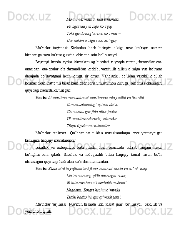 Mo‘min ermastur, ulki iymondin
Ro‘zgorida yuz safo ko‘rgay,
Toki qardoshig‘a ravo ko‘rmas –
Har nekim o‘ziga ravo ko‘rgay.
Ma’nolar   tarjimasi:   Sizlardan   hech   biringiz   o‘ziga   ravo   ko‘rgan   narsani
birodariga ravo ko‘rmaguncha, chin mo‘min bo‘lolmaydi.
Bugungi   kunda   ayrim   kimsalarning   birodari   u   yoqda   tursin,   farzandlar   ota-
onasidan,   ota-onalar   o‘z   farzandidan   kechib,   yaxshilik   qilish   o‘rniga   yuz   ko‘rmas
darajada   bo‘layotgani   hech   kimga   sir   emas.   Vaholanki,   qo‘lidan   yaxshilik   qilish
kelmas ekan, hatto tili bilan ham ozor berish musulmon kishiga joiz emas ekanligini
quyidagi hadisda keltirilgan:  
Hadis:   Al-muslimu man salim al-muslimuna min yadihi va lisonihi 
Kim musulmonlig‘ aylasa da’vo
Chin emas gar fido qilur jonlar.
Ul musulmondururki, solimdur.
Tiliyu ilgidin musulmonlar.
Ma’nolar   tarjimasi:   Qo‘lidan   va   tilidan   musulmonlarga   ozor   yetmaydigan
kishigina haqiqiy musulmondir.
Baxillik   va   axloqsizlik   kabi   illatlar   ham   oramizda   uchrab   turgani   inson
ko‘nglini   xira   qiladi.   Baxillik   va   axloqsizlik   bilan   haqiqiy   komil   inson   bo‘la
olmasligini quyidagi hadisdan ko‘rishimiz mumkin:  
Hadis:   Xislat a’ni lo yajtami’ani fi mo‘minin al-buxlu va su  ul-xulqi.ʼ
Mo‘min ersang qilib durringni nisor,
El bila ravshan o‘l nechukkim sham .	
ʼ
Negakim, Tengri hech mo‘minda,
Buxlu badxo‘yluqni qilmadi jam .	
ʼ
Ma’nolar   tarjimasi:   Mo‘min   kishida   ikki   xislat   jam   bo‘lmaydi:   baxillik   va	
ʼ
yomon xulqlilik. 