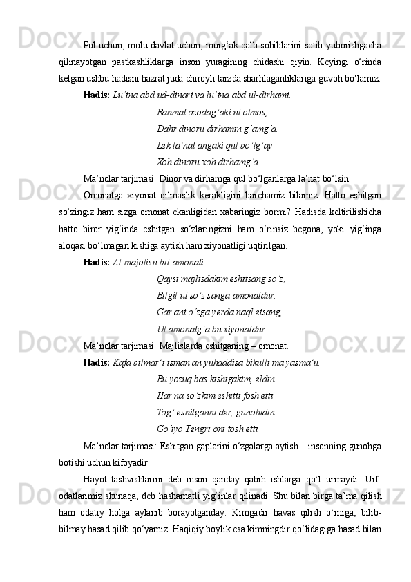 Pul uchun, molu-davlat uchun, murg‘ak qalb sohiblarini sotib yuborishgacha
qilinayotgan   pastkashliklarga   inson   yuragining   chidashi   qiyin.   Keyingi   o‘rinda
kelgan ushbu hadisni hazrat juda chiroyli tarzda sharhlaganliklariga guvoh bo‘lamiz.
Hadis:   Lu’ina abd ud-dinari va lu’ina abd ul-dirhami.
Rahmat ozodag‘aki ul olmos,
Dahr dinoru dirhamin g‘amg‘a.
Lek la’nat angaki qul bo‘lg‘ay:
Xoh dinoru xoh dirhamg‘a.
Ma’nolar tarjimasi: Dinor va dirhamga qul bo‘lganlarga la’nat bo‘lsin.
Omonatga   xiyonat   qilmaslik   kerakligini   barchamiz   bilamiz.   Hatto   eshitgan
so‘zingiz   ham   sizga   omonat   ekanligidan   xabaringiz   bormi?   Hadisda   keltirilishicha
hatto   biror   yig‘inda   eshitgan   so‘zlaringizni   ham   o‘rinsiz   begona,   yoki   yig‘inga
aloqasi bo‘lmagan kishiga aytish ham xiyonatligi uqtirilgan.      
Hadis:   Al-majolisu bil-amonati.
Qaysi majlisdakim eshitsang so‘z,
Bilgil ul so‘z sanga amonatdur.
Gar ani o‘zga yerda naql etsang,
Ul amonatg‘a bu xiyonatdur.
Ma’nolar tarjimasi: Majlislarda eshitganing – omonat.
Hadis:   Kafa bilmar’i isman an yuhaddisa bikulli ma yasma’u.
Bu yozuq bas kishigakim, eldin
Har na so‘zkim eshitti fosh etti.
Tog‘ eshitganni der, gunohidin
Go‘iyo Tengri oni tosh etti.
Ma’nolar tarjimasi: Eshitgan gaplarini o‘zgalarga aytish – insonning gunohga
botishi uchun kifoyadir.
Hayot   tashvishlarini   deb   inson   qanday   qabih   ishlarga   qo‘l   urmaydi.   Urf-
odatlarimiz shunaqa, deb hashamatli yig‘inlar qilinadi. Shu bilan birga ta’ma qilish
ham   odatiy   holga   aylanib   borayotganday.   Kimgadir   havas   qilish   o‘rniga,   bilib-
bilmay hasad qilib qo‘yamiz. Haqiqiy boylik esa kimningdir qo‘lidagiga hasad bilan 