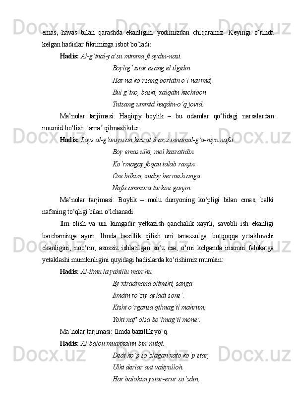 emas,   havas   bilan   qarashda   ekanligini   yodimizdan   chiqaramiz.   Keyingi   o‘rinda
kelgan hadislar fikrimizga isbot bo‘ladi:
Hadis:   Al-g‘inal-ya’su mimma fi aydin-nasi.
Boylig‘ istar esang el ilgidin
Har na ko‘rsang boridin o‘l navmid,
Bul g‘ino, baski, xalqdin kechibon
Tutsang ummid haqdin-o‘q jovid.
Ma’nolar   tarjimasi:   Haqiqiy   boylik   –   bu   odamlar   qo‘lidagi   narsalardan
noumid bo‘lish, tama  qilmaslikdur.ʼ
Hadis:   Lays al-g‘aniyu an kasrat il arzi innamal-g‘a-niyu nafsi.
Boy emas ulki, mol kasratidin
Ko‘rmagay foqau talab ranjin.
Oni bilkim, xudoy bermish anga
Nafsi ammora tarkini ganjin.
Ma’nolar   tarjimasi:   Boylik   –   molu   dunyoning   ko‘pligi   bilan   emas,   balki
nafsning to‘qligi bilan o‘lchanadi.
Ilm   olish   va   uni   kimgadir   yetkazish   qanchalik   xayrli,   savobli   ish   ekanligi
barchamizga   ayon.   Ilmda   baxillik   qilish   uni   tanazzulga,   botqoqqa   yetaklovchi
ekanligini,   noo‘rin,   asossiz   ishlatilgan   so‘z   esa,   o‘rni   kelganda   insonni   falokatga
yetaklashi mumkinligini quyidagi hadislarda ko‘rishimiz mumkin:
Hadis:   Al-ilmu la yahillu man’hu.
Ey xiradmand olimeki, sanga
Ilmdin ro‘ziy ayladi sone’.
Kishi o‘rgansa qilmag‘il mahrum,
Yoki naf  olsa bo‘lmag‘il mone’.	
ʼ
Ma’nolar tarjimasi: Ilmda baxillik yo‘q.
Hadis:   Al-balou muakkalun bin-nutqi.
Dedi ko‘p so‘zlagan xato ko‘p etar,
Ulki derlar ani valiyulloh.
Har balokim yetar-erur so‘zdin, 