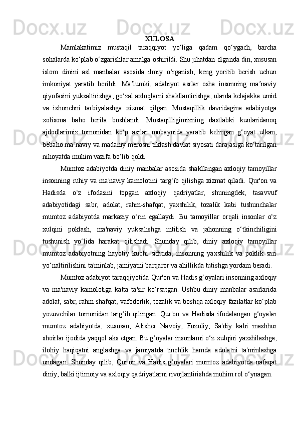 XULOSA
Mamlakatimiz   mustaqil   taraqqiyot   yo‘liga   qadam   qo‘ygach,   barcha
sohalarda ko‘plab o‘zgarishlar amalga oshirildi. Shu jihatdan olganda din, xususan
islom   dinini   asl   manbalar   asosida   ilmiy   o‘rganish,   keng   yoritib   berish   uchun
imkoniyat   yaratib   berildi.   Ma lumki,   adabiyot   asrlar   osha   insonning   ma naviyʼ ʼ
qiyofasini yuksaltirishga, go‘zal axloqlarni shakllantirishga, ularda kelajakka umid
va   ishonchni   tarbiyalashga   xizmat   qilgan.   Mustaqillik   davridagina   adabiyotga
xolisona   baho   berila   boshlandi.   Mustaqilligimizning   dastlabki   kunlaridanoq
ajdodlarimiz   tomonidan   ko‘p   asrlar   mobaynida   yaratib   kelingan   g‘oyat   ulkan,
bebaho ma naviy va madaniy merosni tiklash davlat siyosati darajasiga ko‘tarilgan	
ʼ
nihoyatda muhim vazifa bo‘lib qoldi.
Mumtoz  adabiyotda  diniy  manbalar  asosida  shakllangan  axloqiy  tamoyillar
insonning   ruhiy   va   ma'naviy   kamolotini   targ‘ib   qilishga   xizmat   qiladi.   Qur'on   va
Hadisda   o‘z   ifodasini   topgan   axloqiy   qadriyatlar,   shuningdek,   tasavvuf
adabiyotidagi   sabr,   adolat,   rahm-shafqat,   yaxshilik,   tozalik   kabi   tushunchalar
mumtoz   adabiyotda   markaziy   o‘rin   egallaydi.   Bu   tamoyillar   orqali   insonlar   o‘z
xulqini   poklash,   ma'naviy   yuksalishga   intilish   va   jahonning   o‘tkinchiligini
tushunish   yo‘lida   harakat   qilishadi.   Shunday   qilib,   diniy   axloqiy   tamoyillar
mumtoz   adabiyotning   hayotiy   kuchi   sifatida,   insonning   yaxshilik   va   poklik   sari
yo‘naltirilishini ta'minlab, jamiyatni barqaror va ahillikda tutishga yordam beradi.
Mumtoz adabiyot taraqqiyotida Qur'on va Hadis g‘oyalari insonning axloqiy
va   ma'naviy   kamolotiga   katta   ta'sir   ko‘rsatgan.   Ushbu   diniy   manbalar   asarlarida
adolat, sabr, rahm-shafqat, vafodorlik, tozalik va boshqa axloqiy fazilatlar ko‘plab
yozuvchilar   tomonidan   targ‘ib   qilingan.   Qur'on   va   Hadisda   ifodalangan   g‘oyalar
mumtoz   adabiyotda,   xususan,   Alisher   Navoiy,   Fuzuliy,   Sa'diy   kabi   mashhur
shoirlar ijodida yaqqol aks etgan. Bu g‘oyalar insonlarni o‘z xulqini yaxshilashga,
ilohiy   haqiqatni   anglashga   va   jamiyatda   tinchlik   hamda   adolatni   ta'minlashga
undagan.   Shunday   qilib,   Qur'on   va   Hadis   g‘oyalari   mumtoz   adabiyotda   nafaqat
diniy, balki ijtimoiy va axloqiy qadriyatlarni rivojlantirishda muhim rol o‘ynagan. 