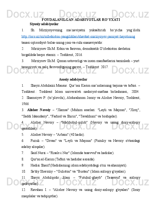 FOYDALANILGAN ADABIYOTLAR RO‘YXATI
 Siyosiy adabiyotlar
1. Sh.   Mirziyoyevning   ma`naviyatni   yuksaltirish   bo`yicha   yog`ilishi
http://isrs.uz/oz/ozbekiston-yangiliklari/shavkat-mirziyoyev-jamiyat-hayotining
tanasi-iqtisodiyot-bolsa-uning-joni-va-ruhi-manaviyatdir. 
2.   Mirziyoev  Sh.M.   Erkin va farovon, demokratik O‘zbekiston davlatini 
birgalikda barpo etamiz. – Toshkent, 2016.
3.  Mirziyoev Sh.M. Qonun ustuvorligi va inson manfaatlarini taminlash – yurt 
taraqqiyoti va xalq farovonligining garovi. – Toshkent: 2017.
                                           Asosiy adabiyotlar
1. Shayx Abdulaziz Mansur. Qur’oni Karim ma’nolarining tarjima va tafsiri. –
Toshkent.:   Toshkent   Islom   universiteti   nashriyot-matbaa   birlashmasi,     2004.  
2.     Shamsiyev   P.   (to‘plovchi),   Abdurahmon   Jomiy   va   Alisher   Navoiy,   Toshkent,
1966.
3.     Alisher   Navoiy   –   "Xamsa"   (Muhim   asarlari:   "Layli   va   Majnun",   "Xiroj",
"Saddi Iskandariy", "Farhod va Shirin", "Tavahhum" va boshqalar).
4. Alisher   Navoiy   –   "Mahbubul-qulub"   (Navoiy   va   uning   diniy-axloqiy
qarashlari).
5. Alisher Navoiy  – "Arbain" (40 hadis).
6. Fuzuli   –   "Divan"   va   "Leyli   va   Majnun"   (Fuzuliy   va   Navoiy   o'rtasidagi
adabiy aloqalar).
7. Said Nursi  – "Risale-i Nur" (Islomda tasavvuf va hadislar).
8. Qur'on al-Karim  (Tafsiri va hadislar asosida).
9. Hadisi Sharif  (Hadislarning islom adabiyotidagi o'rni va ahamiyati).
10. Sa'diy Sheroziy  – "Guliston" va "Bustan" (Islom axloqiy g'oyalari).
11. Shayx   Abdulqodir   Jilani   –   "Futuhul-ghayb"   (Tasavvuf   va   axloqiy
qadriyatlar).
12. Ravshan   I.   –   "Alisher   Navoiy   va   uning   diniy-axloqiy   g'oyalari"   (Ilmiy
maqolalar va tadqiqotlar). 