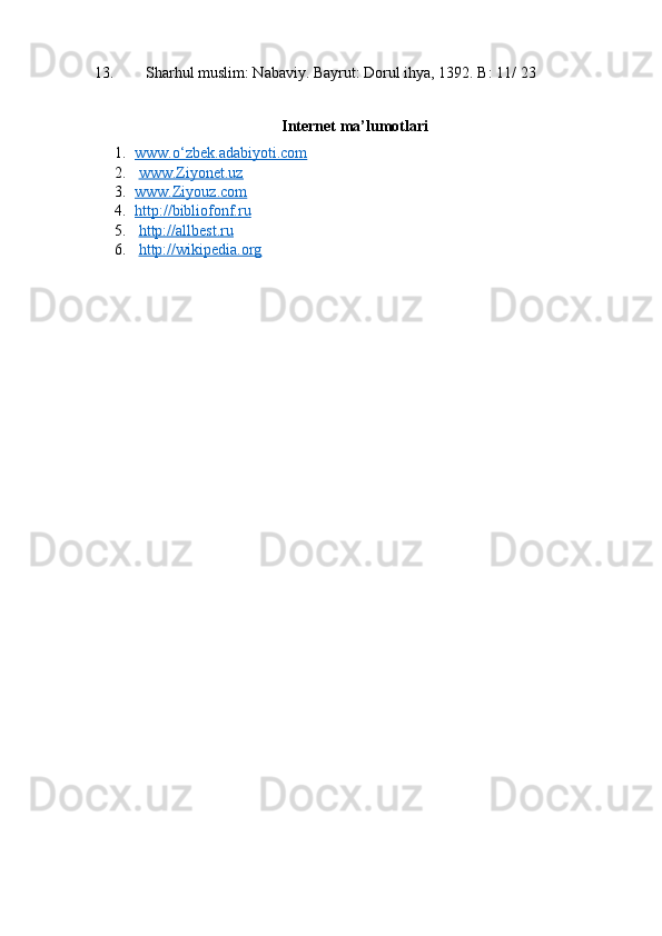 13.      Sharhul muslim: Nabaviy. Bayrut: Dorul ihya, 1392. B: 11/ 23
Internet ma’lumotlari
1. www.o‘zbek.adabiyoti.com     
2.   www.Ziyonet.uz  
3. www.Ziyouz.com       
4. http://bibliofonf.ru   
5.   http://allbest.ru
6.   http://wikipedia.org  
 
  
