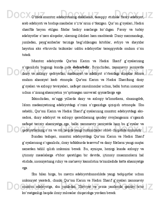 O‘zbek mumtoz adabiyotining shakllanib, taraqqiy etishida forsiy adabiyot,
arab adabiyoti va boshqa manbalar o‘z ta’sirini o‘tkazgan. Qur’on g‘oyalari, Hadisi
sharifda   bayon   etilgan   fikrlar   badiiy   asarlarga   ko‘chgan.   Forsiy   va   turkiy
adabiyotlar o‘zaro aloqador, ularning ildizlari ham mushtarak. Diniy mazmundagi,
jumladan,   payg‘ambarlar   tarixiga   bag‘ishlangan   kitoblar,   avliyo   va   shayxlar
hayotini   aks   ettiruvchi   tazkiralar   ushbu   adabiyotlar   taraqqiyotida   muhim   o‘rin
tutadi.
Mumtoz   adabiyotda   Qur'oni   Karim   va   Hadisi   Sharif   g‘oyalarining
o‘rganilishi   bugungi   kunda   juda   dolzarbdir.   Birinchidan,   zamonaviy   jamiyatda
diniy   va   axloqiy   qadriyatlar,   madaniyat   va   adabiyot   o‘rtasidagi   aloqalar   tobora
muhim   ahamiyat   kasb   etmoqda.   Qur'oni   Karim   va   Hadisi   Sharifning   diniy
g‘oyalari va axloqiy tavsiyalari, nafaqat musulmonlar uchun, balki butun insoniyat
uchun o‘zining ahamiyatini yo‘qotmagan universal qiymatlarga ega.
Ikkinchidan,   so‘nggi   yillarda   diniy   va   axloqiy   ta'limotlarni,   shuningdek,
Islom   madaniyatining   adabiyotdagi   o‘rnini   o‘rganishga   qiziqish   ortmoqda.   Shu
sababli,   Qur'oni   Karim   va   Hadisi   Sharif   g‘oyalarining   mumtoz   adabiyotdagi   aks-
sadosi,   diniy   adabiyot   va   axloqiy   qarashlarning   qanday   rivojlanganini   o‘rganish
nafaqat   tarixiy   ahamiyatga   ega,   balki   zamonaviy   jamiyatda   ham   bu   g‘oyalar   va
qadriyatlarning o‘rni va roli haqida yangi tushunchalar ishlab chiqishda muhimdir.
Bundan   tashqari,   mumtoz   adabiyotdagi   Qur'oni   Karim   va   Hadisi   Sharif
g‘oyalarining o‘rganilishi, ilmiy tafakkurda tasavvuf va diniy fikrlarni yangi nuqtai
nazardan   tahlil   qilish   imkonini   beradi.   Bu,   ayniqsa,   hozirgi   kunda   axloqiy   va
ijtimoiy   masalalarga   e'tibor   qaratilgan   bir   davrda,   ijtimoiy   muammolarni   hal
etishda, insoniyatning ruhiy va ma'naviy kamolotini ta'minlashda katta ahamiyatga
ega.
Shu   bilan   birga,   bu   mavzu   adabiyotshunoslikda   yangi   tadqiqotlar   uchun
imkoniyat   yaratadi,   chunki   Qur'oni   Karim   va   Hadisi   Sharif   g‘oyalari   zamonaviy
mumtoz   adabiyotga,   shu   jumladan,   She'riyat   va   proza   janrlarida   qanday   ta'sir
ko‘rsatganligi haqida ilmiy xulosalar chiqarishga yordam beradi. 