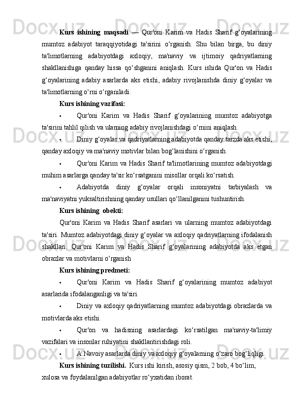 Kurs   ishining   maqsadi   —   Qur'oni   Karim   va   Hadis   Sharif   g‘oyalarining
mumtoz   adabiyot   taraqqiyotidagi   ta'sirini   o‘rganish.   Shu   bilan   birga,   bu   diniy
ta'limotlarning   adabiyotdagi   axloqiy,   ma'naviy   va   ijtimoiy   qadriyatlarning
shakllanishiga   qanday   hissa   qo‘shganini   aniqlash.   Kurs   ishida   Qur'on   va   Hadis
g‘oyalarining   adabiy   asarlarda   aks   etishi,   adabiy   rivojlanishda   diniy   g‘oyalar   va
ta'limotlarning o‘rni o‘rganiladi.
Kurs ishining v azifasi:
 Qur'oni   Karim   va   Hadis   Sharif   g‘oyalarining   mumtoz   adabiyotga
ta'sirini tahlil qilish va ularning adabiy rivojlanishdagi o‘rnini aniqlash.
 Diniy g‘oyalar va qadriyatlarning adabiyotda qanday tarzda aks etishi,
qanday axloqiy va ma'naviy motivlar bilan bog‘lanishini o‘rganish.
 Qur'oni   Karim  va  Hadis  Sharif  ta'limotlarining  mumtoz   adabiyotdagi
muhim asarlarga qanday ta'sir ko‘rsatganini misollar orqali ko‘rsatish.
 Adabiyotda   diniy   g‘oyalar   orqali   insoniyatni   tarbiyalash   va
ma'naviyatni yuksaltirishning qanday usullari qo‘llanilganini tushuntirish.
Kurs ishining  o bekti:
Qur'oni   Karim   va   Hadis   Sharif   asarlari   va   ularning   mumtoz   adabiyotdagi
ta'siri. Mumtoz adabiyotdagi diniy g‘oyalar va axloqiy qadriyatlarning ifodalanish
shakllari.   Qur'oni   Karim   va   Hadis   Sharif   g‘oyalarining   adabiyotda   aks   etgan
obrazlar va motivlarni o‘rganish 
Kurs ishining p redmeti:
 Qur'oni   Karim   va   Hadis   Sharif   g‘oyalarining   mumtoz   adabiyot
asarlarida ifodalanganligi va ta'siri.
 Diniy va axloqiy qadriyatlarning mumtoz adabiyotdagi  obrazlarda va
motivlarda aks etishi.
 Qur'on   va   hadisning   asarlardagi   ko‘rsatilgan   ma'naviy-ta'limiy
vazifalari va insonlar ruhiyatini shakllantirishdagi roli.
 A.Navoiy asarlarda diniy va axloqiy g‘oyalarning o‘zaro bog‘liqligi.
Kurs ishining   tuzilishi.   Kurs ishi kirish, asosiy qism, 2 bob, 4 bo‘lim, 
xulosa va foydalanilgan adabiyotlar ro‘yxatidan iborat. 