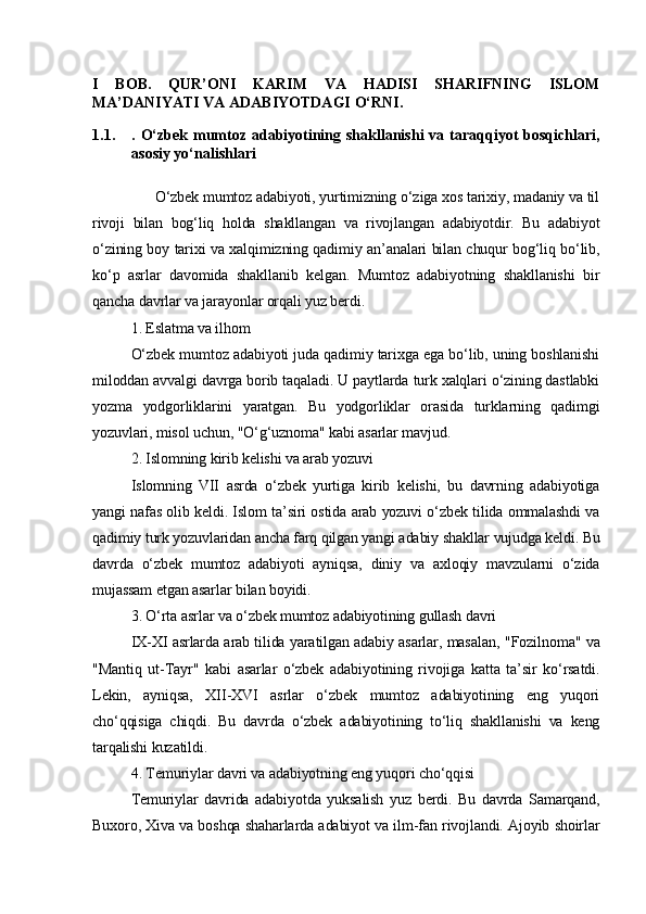 I   BOB.   QUR’ONI   KARIM   VA   HADISI   SHARIFNING   ISLOM
MA’DANIYATI VA ADABIYOTDAGI O‘RNI.
1.1. . O‘zbek mumtoz adabiyotining shakllanishi  va taraqqiyot  bosqichlari,
asosiy yo‘nalishlari
      O‘zbek mumtoz adabiyoti, yurtimizning o‘ziga xos tarixiy, madaniy va til
rivoji   bilan   bog‘liq   holda   shakllangan   va   rivojlangan   adabiyotdir.   Bu   adabiyot
o‘zining boy tarixi va xalqimizning qadimiy an’analari bilan chuqur bog‘liq bo‘lib,
ko‘p   asrlar   davomida   shakllanib   kelgan.   Mumtoz   adabiyotning   shakllanishi   bir
qancha davrlar va jarayonlar orqali yuz berdi.  
1. Eslatma va ilhom
O‘zbek mumtoz adabiyoti juda qadimiy tarixga ega bo‘lib, uning boshlanishi
miloddan avvalgi davrga borib taqaladi. U paytlarda turk xalqlari o‘zining dastlabki
yozma   yodgorliklarini   yaratgan.   Bu   yodgorliklar   orasida   turklarning   qadimgi
yozuvlari, misol uchun,  "O‘g‘uznoma"  kabi asarlar mavjud.
2. Islomning kirib kelishi va arab yozuvi
Islomning   VII   asrda   o‘zbek   yurtiga   kirib   kelishi,   bu   davrning   adabiyotiga
yangi nafas olib keldi. Islom ta’siri ostida arab yozuvi o‘zbek tilida ommalashdi va
qadimiy turk yozuvlaridan ancha farq qilgan yangi adabiy shakllar vujudga keldi. Bu
davrda   o‘zbek   mumtoz   adabiyoti   ayniqsa,   diniy   va   axloqiy   mavzularni   o‘zida
mujassam etgan asarlar bilan boyidi.
3. O‘rta asrlar va o‘zbek mumtoz adabiyotining gullash davri
IX-XI asrlarda arab tilida yaratilgan adabiy asarlar, masalan,   "Fozilnoma"   va
"Mantiq   ut-Tayr"   kabi   asarlar   o‘zbek   adabiyotining   rivojiga   katta   ta’sir   ko‘rsatdi.
Lekin,   ayniqsa,   XII-XVI   asrlar   o‘zbek   mumtoz   adabiyotining   eng   yuqori
cho‘qqisiga   chiqdi.   Bu   davrda   o‘zbek   adabiyotining   to‘liq   shakllanishi   va   keng
tarqalishi kuzatildi.
4. Temuriylar davri va adabiyotning eng yuqori cho‘qqisi
Temuriylar   davrida   adabiyotda   yuksalish   yuz   berdi.   Bu   davrda   Samarqand,
Buxoro, Xiva va boshqa shaharlarda adabiyot va ilm-fan rivojlandi. Ajoyib shoirlar