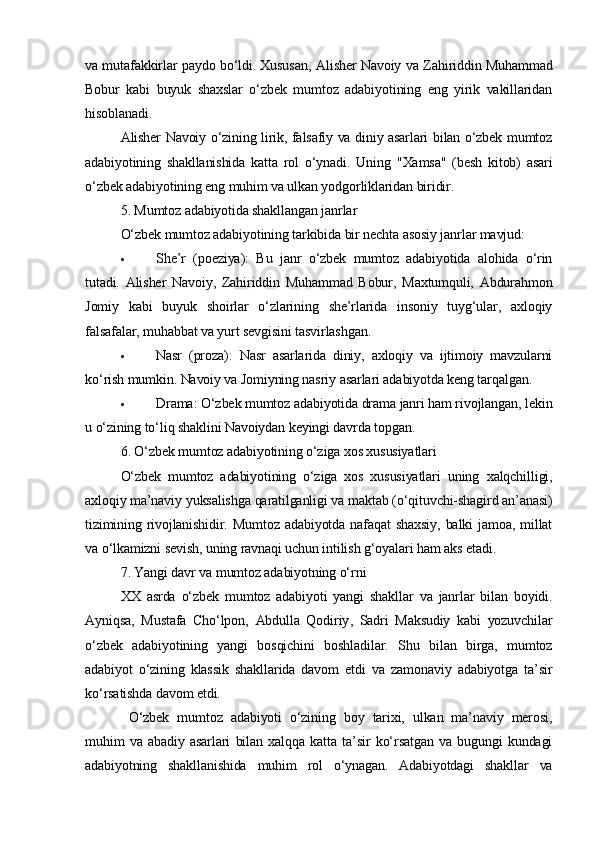 va mutafakkirlar paydo bo‘ldi. Xususan,   Alisher Navoiy   va   Zahiriddin Muhammad
Bobur   kabi   buyuk   shaxslar   o‘zbek   mumtoz   adabiyotining   eng   yirik   vakillaridan
hisoblanadi.
Alisher Navoiy o‘zining lirik, falsafiy va diniy asarlari bilan o‘zbek mumtoz
adabiyotining   shakllanishida   katta   rol   o‘ynadi.   Uning   "Xamsa"   (besh   kitob)   asari
o‘zbek adabiyotining eng muhim va ulkan yodgorliklaridan biridir.
5. Mumtoz adabiyotida shakllangan janrlar
O‘zbek mumtoz adabiyotining tarkibida bir nechta asosiy janrlar mavjud:
 She’r   (poeziya) :   Bu   janr   o‘zbek   mumtoz   adabiyotida   alohida   o‘rin
tutadi.   Alisher   Navoiy,   Zahiriddin   Muhammad   Bobur,   Maxtumquli,   Abdurahmon
Jomiy   kabi   buyuk   shoirlar   o‘zlarining   she’rlarida   insoniy   tuyg‘ular,   axloqiy
falsafalar, muhabbat va yurt sevgisini tasvirlashgan.
 Nasr   (proza) :   Nasr   asarlarida   diniy,   axloqiy   va   ijtimoiy   mavzularni
ko‘rish mumkin.  Navoiy va Jomiyning nasriy asarlari adabiyotda keng tarqalgan.
 Drama : O‘zbek mumtoz adabiyotida drama janri ham rivojlangan, lekin
u o‘zining to‘liq shaklini Navoiydan keyingi davrda topgan.
6. O‘zbek mumtoz adabiyotining o‘ziga xos xususiyatlari
O‘zbek   mumtoz   adabiyotining   o‘ziga   xos   xususiyatlari   uning   xalqchilligi ,
axloqiy ma’naviy yuksalish ga qaratilganligi va  maktab  (o‘qituvchi-shagird an’anasi)
tizimining  rivojlanishidir.  Mumtoz  adabiyotda  nafaqat  shaxsiy,   balki  jamoa,  millat
va o‘lkamizni sevish, uning ravnaqi uchun intilish g‘oyalari ham aks etadi.
7. Yangi davr va mumtoz adabiyotning o‘rni
XX   asrda   o‘zbek   mumtoz   adabiyoti   yangi   shakllar   va   janrlar   bilan   boyidi.
Ayniqsa,   Mustafa   Cho‘lpon ,   Abdulla   Qodiriy ,   Sadri   Maksudiy   kabi   yozuvchilar
o‘zbek   adabiyotining   yangi   bosqichini   boshladilar.   Shu   bilan   birga,   mumtoz
adabiyot   o‘zining   klassik   shakllarida   davom   etdi   va   zamonaviy   adabiyotga   ta’sir
ko‘rsatishda davom etdi.
  O‘zbek   mumtoz   adabiyoti   o‘zining   boy   tarixi,   ulkan   ma’naviy   merosi,
muhim   va   abadiy   asarlari   bilan   xalqqa   katta   ta’sir   ko‘rsatgan   va   bugungi   kundagi
adabiyotning   shakllanishida   muhim   rol   o‘ynagan.   Adabiyotdagi   shakllar   va 