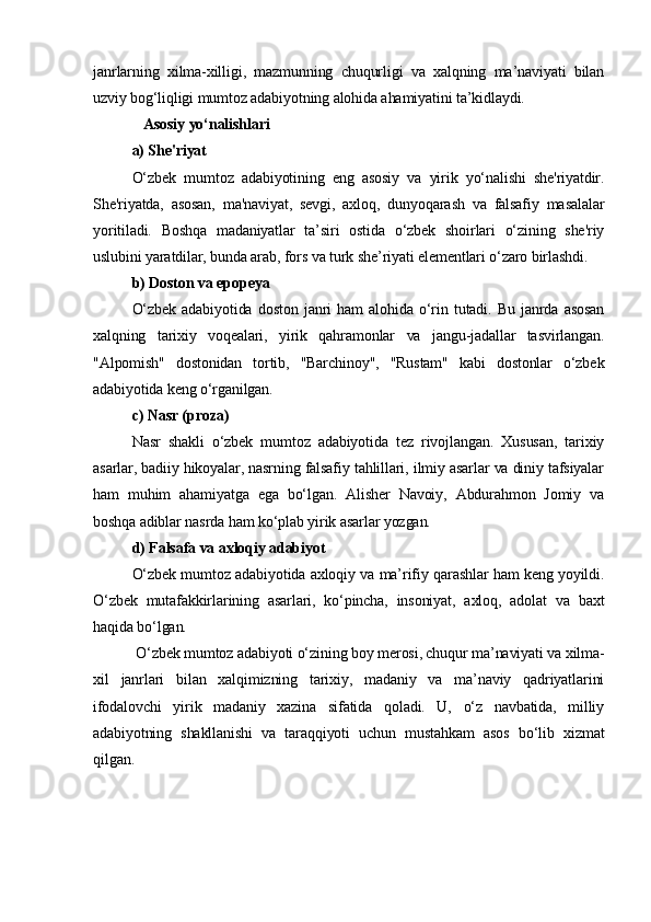 janrlarning   xilma-xilligi,   mazmunning   chuqurligi   va   xalqning   ma’naviyati   bilan
uzviy bog‘liqligi mumtoz adabiyotning alohida ahamiyatini ta’kidlaydi.
   Asosiy yo‘nalishlari
a) She'riyat
O‘zbek   mumtoz   adabiyotining   eng   asosiy   va   yirik   yo‘nalishi   she'riyatdir.
She'riyatda,   asosan,   ma'naviyat,   sevgi,   axloq,   dunyoqarash   va   falsafiy   masalalar
yoritiladi.   Boshqa   madaniyatlar   ta’siri   ostida   o‘zbek   shoirlari   o‘zining   she'riy
uslubini yaratdilar, bunda arab, fors va turk she’riyati elementlari o‘zaro birlashdi.
b) Doston va epopeya
O‘zbek   adabiyotida   doston   janri   ham   alohida   o‘rin   tutadi.   Bu   janrda   asosan
xalqning   tarixiy   voqealari,   yirik   qahramonlar   va   jangu-jadallar   tasvirlangan.
"Alpomish"   dostonidan   tortib,   "Barchinoy",   "Rustam"   kabi   dostonlar   o‘zbek
adabiyotida keng o‘rganilgan.
c) Nasr (proza)
Nasr   shakli   o‘zbek   mumtoz   adabiyotida   tez   rivojlangan.   Xususan,   tarixiy
asarlar, badiiy hikoyalar, nasrning falsafiy tahlillari, ilmiy asarlar va diniy tafsiyalar
ham   muhim   ahamiyatga   ega   bo‘lgan.   Alisher   Navoiy,   Abdurahmon   Jomiy   va
boshqa adiblar nasrda ham ko‘plab yirik asarlar yozgan.
d) Falsafa va axloqiy adabiyot
O‘zbek mumtoz adabiyotida axloqiy va ma’rifiy qarashlar ham keng yoyildi.
O‘zbek   mutafakkirlarining   asarlari,   ko‘pincha,   insoniyat,   axloq,   adolat   va   baxt
haqida bo‘lgan.
  O‘zbek mumtoz adabiyoti o‘zining boy merosi, chuqur ma’naviyati va xilma-
xil   janrlari   bilan   xalqimizning   tarixiy,   madaniy   va   ma’naviy   qadriyatlarini
ifodalovchi   yirik   madaniy   xazina   sifatida   qoladi.   U,   o‘z   navbatida,   milliy
adabiyotning   shakllanishi   va   taraqqiyoti   uchun   mustahkam   asos   bo‘lib   xizmat
qilgan. 