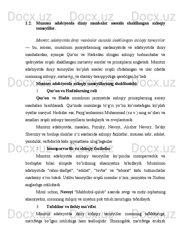 1.2. Mumtoz   adabiyotda   diniy   manbalar   asosida   shakllangan   axloqiy
tamoyillar.
Mumtoz adabiyotda diniy manbalar asosida shakllangan axloqiy tamoyillar
—   bu,   asosan,   musulmon   jamiyatlarining   madaniyatida   va   adabiyotida   diniy
manbalardan,   ayniqsa   Qur'on   va   Hadisdan   olingan   axloqiy   tushunchalar   va
qadriyatlar orqali shakllangan ma'naviy asoslar  va prinsiplarni anglatadi. Mumtoz
adabiyotda   diniy   tamoyillar   ko‘plab   asarlar   orqali   ifodalangan   va   ular   odatda
insonning axloqiy, ma'naviy, va shaxsiy taraqqiyotiga qaratilgan bo‘ladi.
Mumtoz adabiyotda axloqiy tamoyillarning shakllanishi:
1. Qur'on va Hadislarning roli :
Qur'on   va   Hadis   musulmon   jamiyatida   axloqiy   prinsiplarning   asosiy
manbalari   hisoblanadi.   Qur'onda   insonlarga   to‘g‘ri   yo‘lni   ko‘rsatadigan   ko‘plab
oyatlar mavjud. Hadislar esa, Payg‘ambarimiz Muhammad (s.a.v.) ning so‘zlari va
amallari orqali axloqiy tamoyillarni tasdiqlaydi va rivojlantiradi.
Mumtoz   adabiyotda,   masalan,   Fuzuliy,   Navoyi,   Alisher   Navoiy,   Sa'diy
Sheroziy va boshqa shoirlar o‘z asarlarida axloqiy fazilatlar, xususan sabr, adolat,
yaxshilik, vafodorlik kabi qiymatlarni ulug‘laganlar.
2. Insonparvarlik va ahloqiy fazilatlar :
Mumtoz   adabiyotda   axloqiy   tamoyillar   ko‘pincha   insonparvarlik   va
boshqalar   bilan   aloqada   bo‘lishning   ahamiyatini   ta'kidlaydi.   Musulmon
adabiyotida   "rahm-shafqat",   "adolat",   "tovba"   va   "tahorat"   kabi   tushunchalar
markaziy o‘rin tutadi. Ushbu tamoyillar orqali insonlar o‘zini, jamiyatni va Xudoni
anglashga intilishadi.
Misol   uchun,   Navoyi   "Mahbubul-qulub"   asarida   sevgi   va   mehr-oqibatning
ahamiyatini, insonning xulqini va niyatini pok tutish zarurligini ta'kidlaydi.
3. Tafakkur va ilohiy ma'rifat :
Mumtoz   adabiyotda   diniy   axloqiy   tamoyillar   insonning   tafakkuriga,
ma'rifatga   bo‘lgan   intilishiga   ham   taalluqlidir.   Shuningdek,   ma'rifatga   erishish 