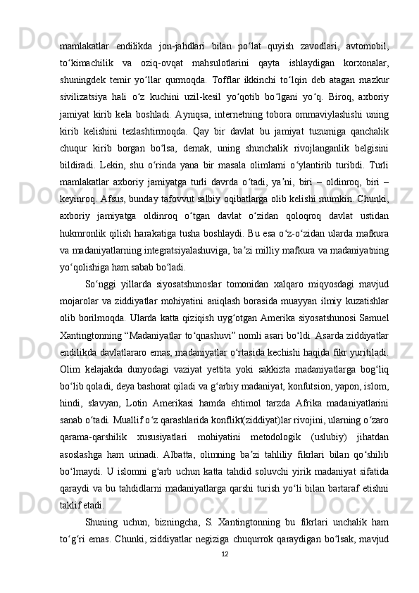 mamlakatlar   endilikda   jon-jahdlari   bilan   po lat   quyish   zavodlari,   avtomobil,ʻ
to kimachilik   va   oziq-ovqat   mahsulotlarini   qayta   ishlaydigan   korxonalar,	
ʻ
shuningdek   temir   yo llar   qurmoqda.   Tofflar   ikkinchi   to lqin   deb   atagan   mazkur	
ʻ ʻ
sivilizatsiya   hali   o z   kuchini   uzil-kesil   yo qotib   bo lgani   yo q.   Biroq,   axboriy	
ʻ ʻ ʻ ʻ
jamiyat   kirib   kela   boshladi.   Ayniqsa,   internetning   tobora   ommaviylashishi   uning
kirib   kelishini   tezlashtirmoqda.   Qay   bir   davlat   bu   jamiyat   tuzumiga   qanchalik
chuqur   kirib   borgan   bo lsa,   demak,   uning   shunchalik   rivojlanganlik   belgisini	
ʻ
bildiradi.   Lekin,   shu   o rinda   yana   bir   masala   olimlarni   o ylantirib   turibdi.   Turli	
ʻ ʻ
mamlakatlar   axboriy   jamiyatga   turli   davrda   o tadi,   ya ni,   biri   –   oldinroq,   biri   –	
ʻ ʼ
keyinroq. Afsus, bunday tafovvut salbiy oqibatlarga olib kelishi mumkin. Chunki,
axboriy   jamiyatga   oldinroq   o tgan   davlat   o zidan   qoloqroq   davlat   ustidan	
ʻ ʻ
hukmronlik  qilish  harakatiga  tusha  boshlaydi.   Bu  esa   o z-o zidan  ularda  mafkura	
ʻ ʻ
va madaniyatlarning integratsiyalashuviga, ba zi milliy mafkura va madaniyatning	
ʼ
yo qolishiga ham sabab bo ladi.	
ʻ ʻ
So nggi   yillarda   siyosatshunoslar   tomonidan   xalqaro   miqyosdagi   mavjud	
ʻ
mojarolar   va   ziddiyatlar   mohiyatini   aniqlash   borasida   muayyan   ilmiy   kuzatishlar
olib borilmoqda. Ularda katta qiziqish uyg otgan Amerika siyosatshunosi  Samuel	
ʻ
Xantingtonning “Madaniyatlar to qnashuvi” nomli asari bo ldi. Asarda ziddiyatlar	
ʻ ʻ
endilikda davlatlararo emas, madaniyatlar o rtasida kechishi haqida fikr yuritiladi.	
ʻ
Olim   kelajakda   dunyodagi   vaziyat   yettita   yoki   sakkizta   madaniyatlarga   bog liq	
ʻ
bo lib qoladi, deya bashorat qiladi va g arbiy madaniyat, konfutsion, yapon, islom,	
ʻ ʻ
hindi,   slavyan,   Lotin   Amerikasi   hamda   ehtimol   tarzda   Afrika   madaniyatlarini
sanab o tadi. Muallif o z qarashlarida konflikt(ziddiyat)lar rivojini, ularning o zaro	
ʻ ʻ ʻ
qarama-qarshilik   xususiyatlari   mohiyatini   metodologik   (uslubiy)   jihatdan
asoslashga   ham   urinadi.   Albatta,   olimning   ba zi   tahliliy   fikrlari   bilan   qo shilib	
ʼ ʻ
bo lmaydi.   U   islomni   g arb   uchun   katta   tahdid   soluvchi   yirik   madaniyat   sifatida	
ʻ ʻ
qaraydi   va  bu  tahdidlarni  madaniyatlarga  qarshi   turish   yo li   bilan  bartaraf  etishni	
ʻ
taklif etadi.  
Shuning   uchun,   bizningcha,   S.   Xantingtonning   bu   fikrlari   unchalik   ham
to g ri   emas.   Chunki,   ziddiyatlar   negiziga   chuqurrok   qaraydigan   bo lsak,   mavjud	
ʻ ʻ ʻ
12 