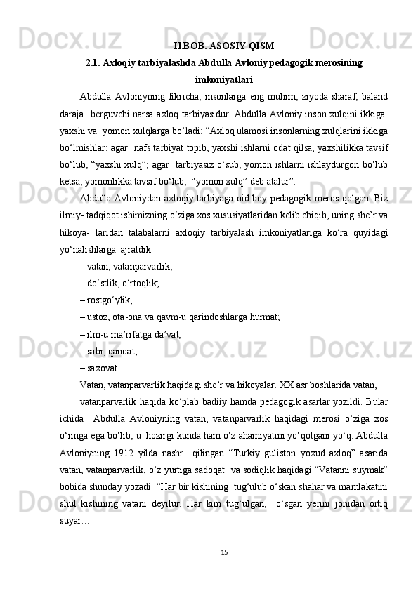 II.BOB. ASOSIY QISM
2.1. Axloqiy tarbiyalashda Abdulla Avloniy pedagogik merosining
imkoniyatlari
Abdulla   Avloniyning   fikricha,   insonlarga   eng   muhim,   ziyoda   sharaf,   baland
daraja   berguvchi narsa axloq tarbiyasidur. Abdulla Avloniy inson xulqini ikkiga:
yaxshi va  yomon xulqlarga bo‘ladi: “Axloq ulamosi insonlarning xulqlarini ikkiga
bo‘lmishlar: agar   nafs tarbiyat topib, yaxshi ishlarni odat qilsa, yaxshilikka tavsif
bo‘lub, “yaxshi  xulq”; agar   tarbiyasiz o‘sub, yomon ishlarni ishlaydurgon bo‘lub
ketsa, yomonlikka tavsif bo‘lub,  “yomon xulq” deb atalur”.  
Abdulla Avloniydan axloqiy tarbiyaga oid boy pedagogik meros qolgan. Biz
ilmiy- tadqiqot ishimizning o‘ziga xos xususiyatlaridan kelib chiqib, uning she’r va
hikoya-   laridan   talabalarni   axloqiy   tarbiyalash   imkoniyatlariga   ko‘ra   quyidagi
yo‘nalishlarga  ajratdik:  
– vatan, vatanparvarlik;  
– do‘stlik, o‘rtoqlik;  
– rostgo‘ylik;  
– ustoz, ota-ona va qavm-u qarindoshlarga hurmat;  
– ilm-u ma’rifatga da’vat;  
– sabr, qanoat;  
– saxovat.  
Vatan, vatanparvarlik haqidagi she’r va hikoyalar. XX asr boshlarida vatan,  
vatanparvarlik haqida ko‘plab badiiy hamda pedagogik asarlar yozildi. Bular
ichida     Abdulla   Avloniyning   vatan,   vatanparvarlik   haqidagi   merosi   o‘ziga   xos
o‘ringa ega bo‘lib, u  hozirgi kunda ham o‘z ahamiyatini yo‘qotgani yo‘q. Abdulla
Avloniyning   1912   yilda   nashr     qilingan   “Turkiy   guliston   yoxud   axloq”   asarida
vatan, vatanparvarlik, o‘z yurtiga sadoqat  va sodiqlik haqidagi “Vatanni suymak”
bobida shunday yozadi: “Har bir kishining  tug‘ulub o‘skan shahar va mamlakatini
shul   kishining   vatani   deyilur.   Har   kim   tug‘ulgan,     o‘sgan   yerini   jonidan   ortiq
suyar…  
15 